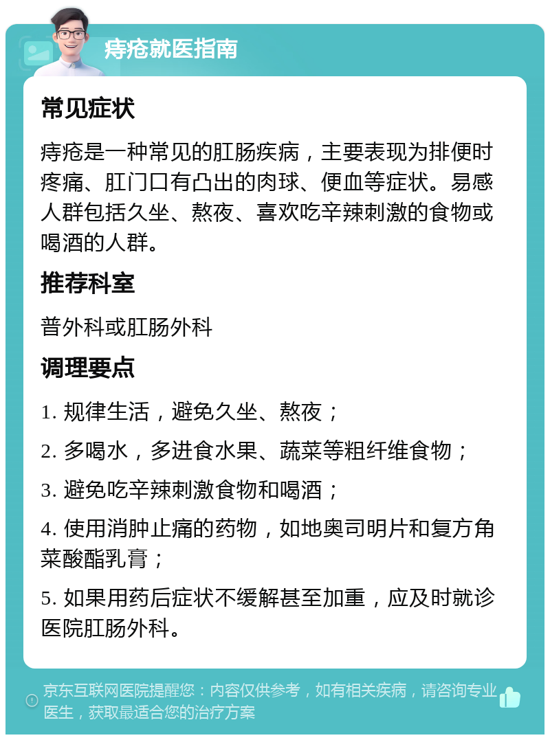 痔疮就医指南 常见症状 痔疮是一种常见的肛肠疾病，主要表现为排便时疼痛、肛门口有凸出的肉球、便血等症状。易感人群包括久坐、熬夜、喜欢吃辛辣刺激的食物或喝酒的人群。 推荐科室 普外科或肛肠外科 调理要点 1. 规律生活，避免久坐、熬夜； 2. 多喝水，多进食水果、蔬菜等粗纤维食物； 3. 避免吃辛辣刺激食物和喝酒； 4. 使用消肿止痛的药物，如地奥司明片和复方角菜酸酯乳膏； 5. 如果用药后症状不缓解甚至加重，应及时就诊医院肛肠外科。