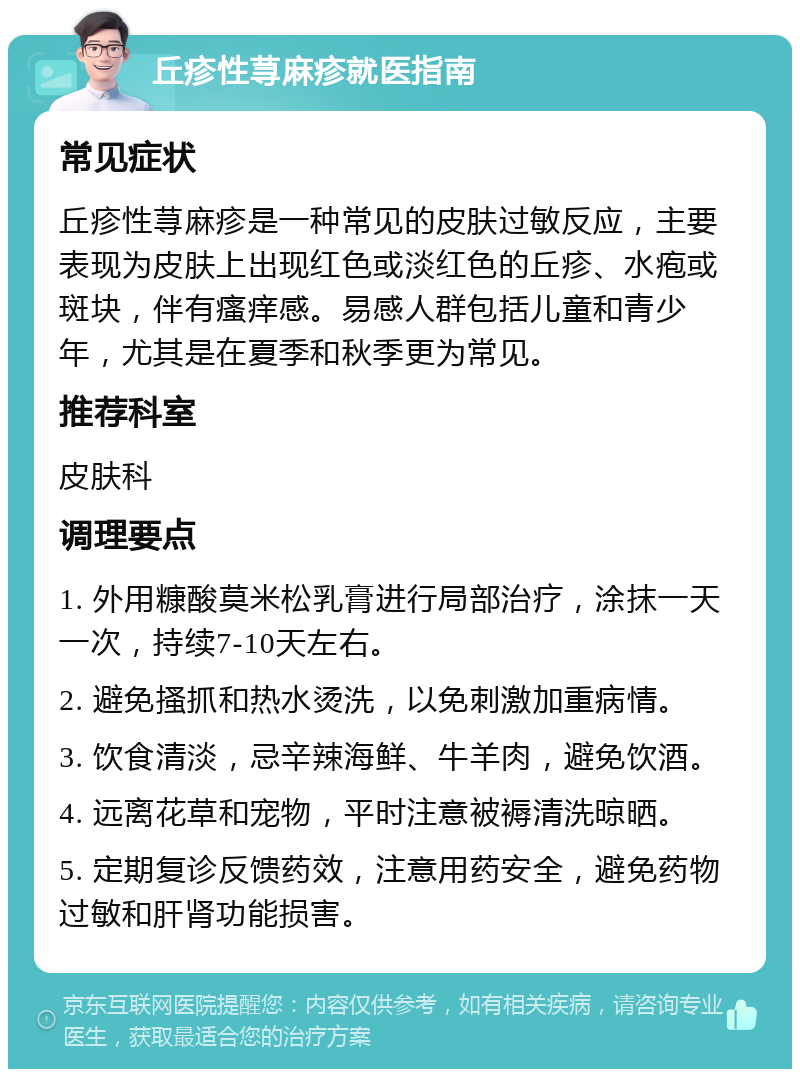 丘疹性荨麻疹就医指南 常见症状 丘疹性荨麻疹是一种常见的皮肤过敏反应，主要表现为皮肤上出现红色或淡红色的丘疹、水疱或斑块，伴有瘙痒感。易感人群包括儿童和青少年，尤其是在夏季和秋季更为常见。 推荐科室 皮肤科 调理要点 1. 外用糠酸莫米松乳膏进行局部治疗，涂抹一天一次，持续7-10天左右。 2. 避免搔抓和热水烫洗，以免刺激加重病情。 3. 饮食清淡，忌辛辣海鲜、牛羊肉，避免饮酒。 4. 远离花草和宠物，平时注意被褥清洗晾晒。 5. 定期复诊反馈药效，注意用药安全，避免药物过敏和肝肾功能损害。