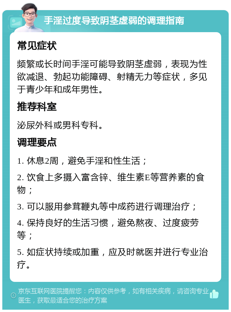 手淫过度导致阴茎虚弱的调理指南 常见症状 频繁或长时间手淫可能导致阴茎虚弱，表现为性欲减退、勃起功能障碍、射精无力等症状，多见于青少年和成年男性。 推荐科室 泌尿外科或男科专科。 调理要点 1. 休息2周，避免手淫和性生活； 2. 饮食上多摄入富含锌、维生素E等营养素的食物； 3. 可以服用参茸鞭丸等中成药进行调理治疗； 4. 保持良好的生活习惯，避免熬夜、过度疲劳等； 5. 如症状持续或加重，应及时就医并进行专业治疗。