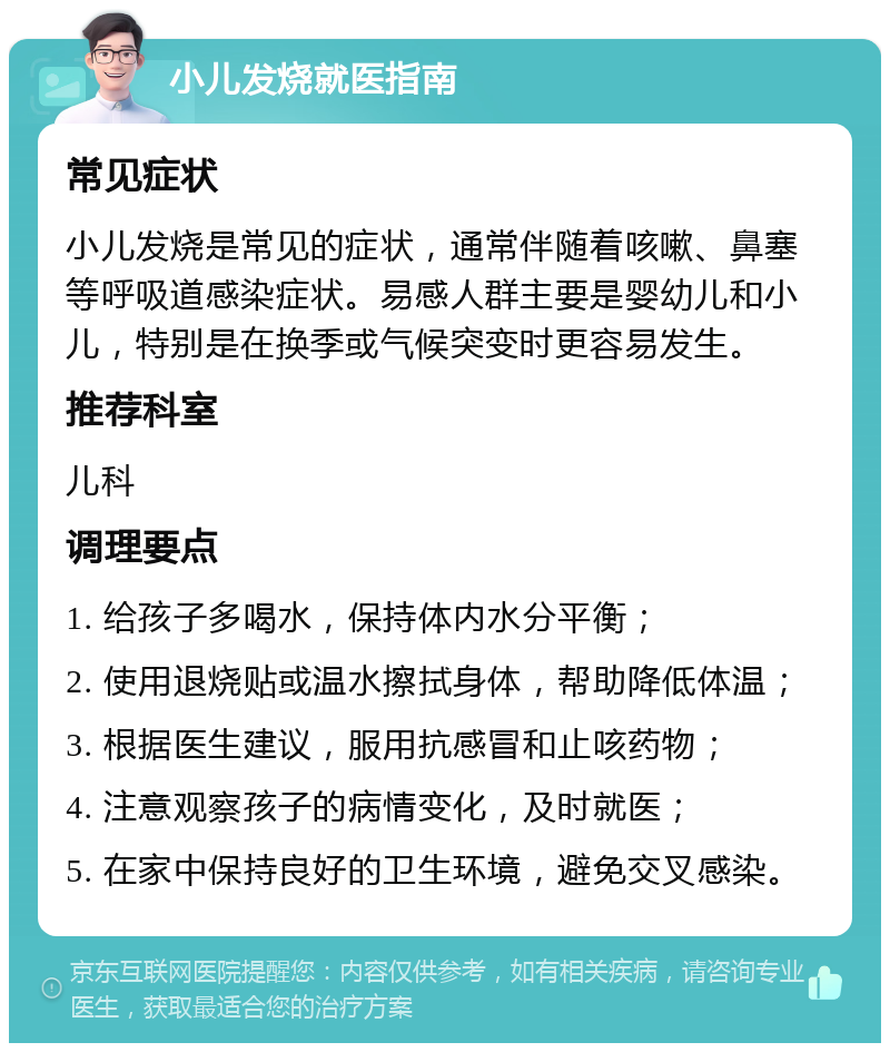 小儿发烧就医指南 常见症状 小儿发烧是常见的症状，通常伴随着咳嗽、鼻塞等呼吸道感染症状。易感人群主要是婴幼儿和小儿，特别是在换季或气候突变时更容易发生。 推荐科室 儿科 调理要点 1. 给孩子多喝水，保持体内水分平衡； 2. 使用退烧贴或温水擦拭身体，帮助降低体温； 3. 根据医生建议，服用抗感冒和止咳药物； 4. 注意观察孩子的病情变化，及时就医； 5. 在家中保持良好的卫生环境，避免交叉感染。