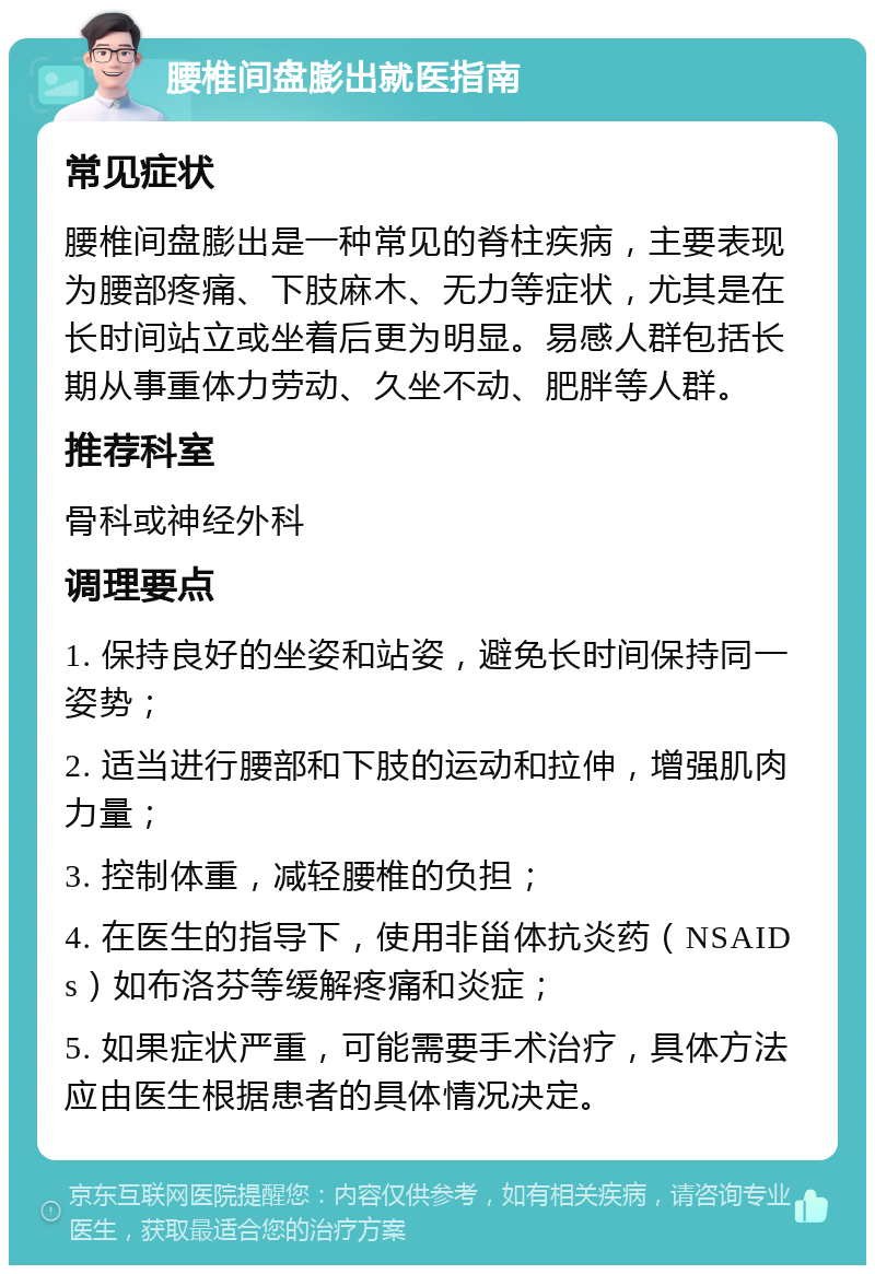 腰椎间盘膨出就医指南 常见症状 腰椎间盘膨出是一种常见的脊柱疾病，主要表现为腰部疼痛、下肢麻木、无力等症状，尤其是在长时间站立或坐着后更为明显。易感人群包括长期从事重体力劳动、久坐不动、肥胖等人群。 推荐科室 骨科或神经外科 调理要点 1. 保持良好的坐姿和站姿，避免长时间保持同一姿势； 2. 适当进行腰部和下肢的运动和拉伸，增强肌肉力量； 3. 控制体重，减轻腰椎的负担； 4. 在医生的指导下，使用非甾体抗炎药（NSAIDs）如布洛芬等缓解疼痛和炎症； 5. 如果症状严重，可能需要手术治疗，具体方法应由医生根据患者的具体情况决定。