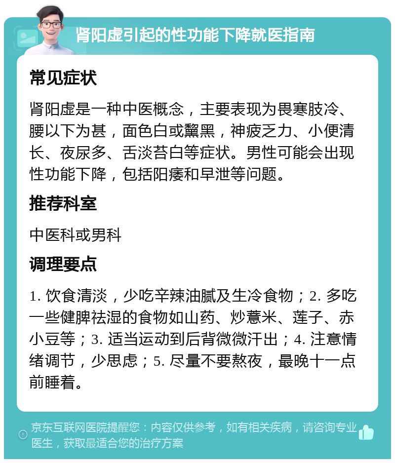 肾阳虚引起的性功能下降就医指南 常见症状 肾阳虚是一种中医概念，主要表现为畏寒肢冷、腰以下为甚，面色白或黧黑，神疲乏力、小便清长、夜尿多、舌淡苔白等症状。男性可能会出现性功能下降，包括阳痿和早泄等问题。 推荐科室 中医科或男科 调理要点 1. 饮食清淡，少吃辛辣油腻及生冷食物；2. 多吃一些健脾祛湿的食物如山药、炒薏米、莲子、赤小豆等；3. 适当运动到后背微微汗出；4. 注意情绪调节，少思虑；5. 尽量不要熬夜，最晚十一点前睡着。