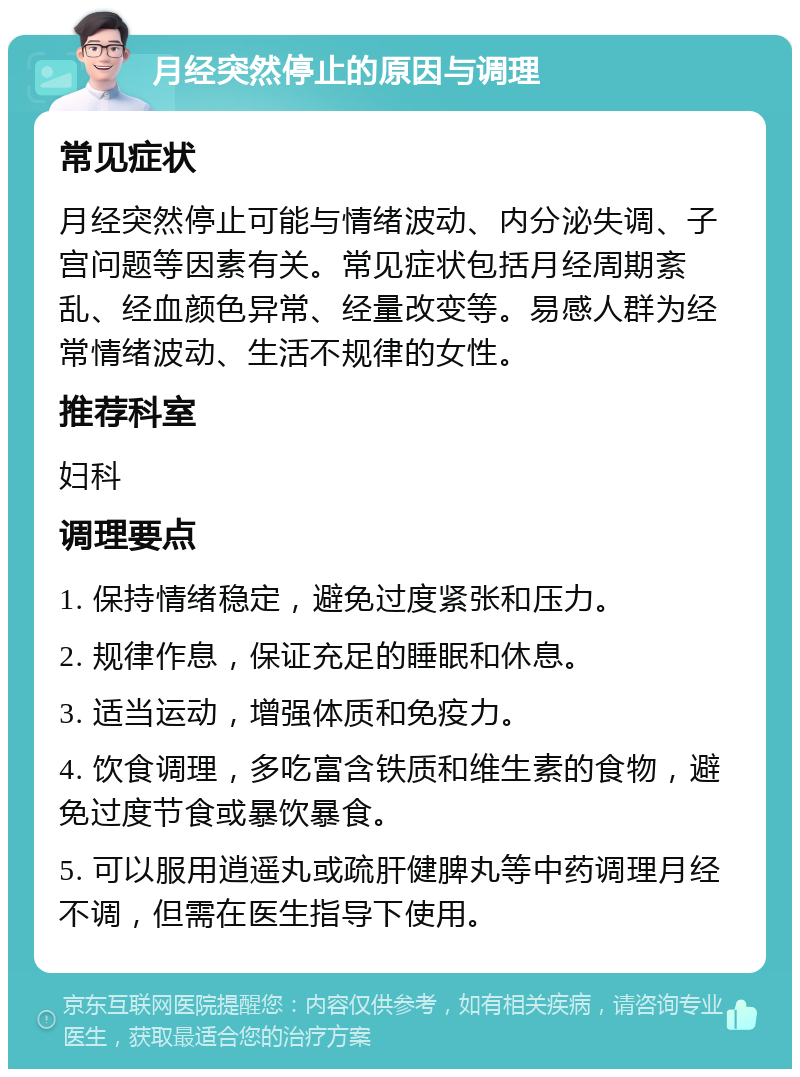 月经突然停止的原因与调理 常见症状 月经突然停止可能与情绪波动、内分泌失调、子宫问题等因素有关。常见症状包括月经周期紊乱、经血颜色异常、经量改变等。易感人群为经常情绪波动、生活不规律的女性。 推荐科室 妇科 调理要点 1. 保持情绪稳定，避免过度紧张和压力。 2. 规律作息，保证充足的睡眠和休息。 3. 适当运动，增强体质和免疫力。 4. 饮食调理，多吃富含铁质和维生素的食物，避免过度节食或暴饮暴食。 5. 可以服用逍遥丸或疏肝健脾丸等中药调理月经不调，但需在医生指导下使用。