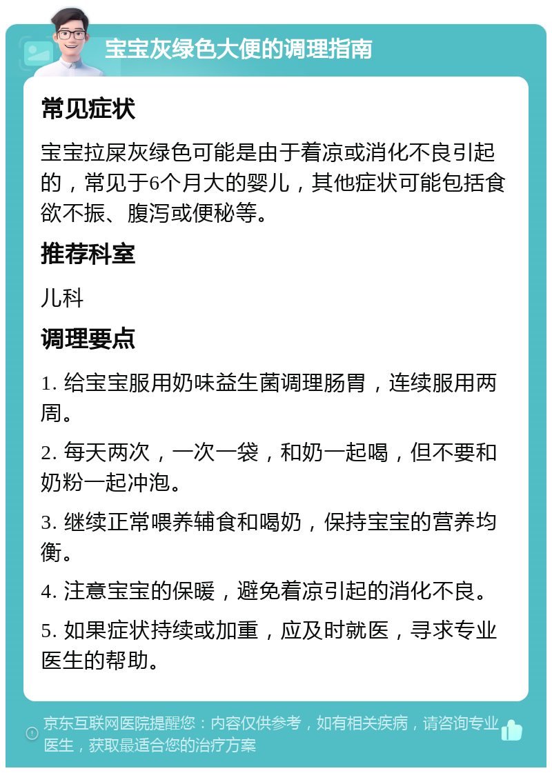 宝宝灰绿色大便的调理指南 常见症状 宝宝拉屎灰绿色可能是由于着凉或消化不良引起的，常见于6个月大的婴儿，其他症状可能包括食欲不振、腹泻或便秘等。 推荐科室 儿科 调理要点 1. 给宝宝服用奶味益生菌调理肠胃，连续服用两周。 2. 每天两次，一次一袋，和奶一起喝，但不要和奶粉一起冲泡。 3. 继续正常喂养辅食和喝奶，保持宝宝的营养均衡。 4. 注意宝宝的保暖，避免着凉引起的消化不良。 5. 如果症状持续或加重，应及时就医，寻求专业医生的帮助。