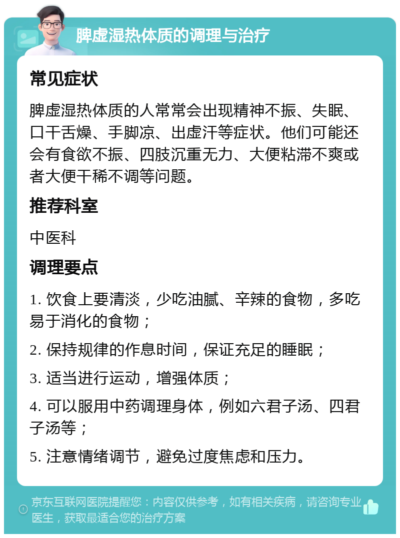 脾虚湿热体质的调理与治疗 常见症状 脾虚湿热体质的人常常会出现精神不振、失眠、口干舌燥、手脚凉、出虚汗等症状。他们可能还会有食欲不振、四肢沉重无力、大便粘滞不爽或者大便干稀不调等问题。 推荐科室 中医科 调理要点 1. 饮食上要清淡，少吃油腻、辛辣的食物，多吃易于消化的食物； 2. 保持规律的作息时间，保证充足的睡眠； 3. 适当进行运动，增强体质； 4. 可以服用中药调理身体，例如六君子汤、四君子汤等； 5. 注意情绪调节，避免过度焦虑和压力。