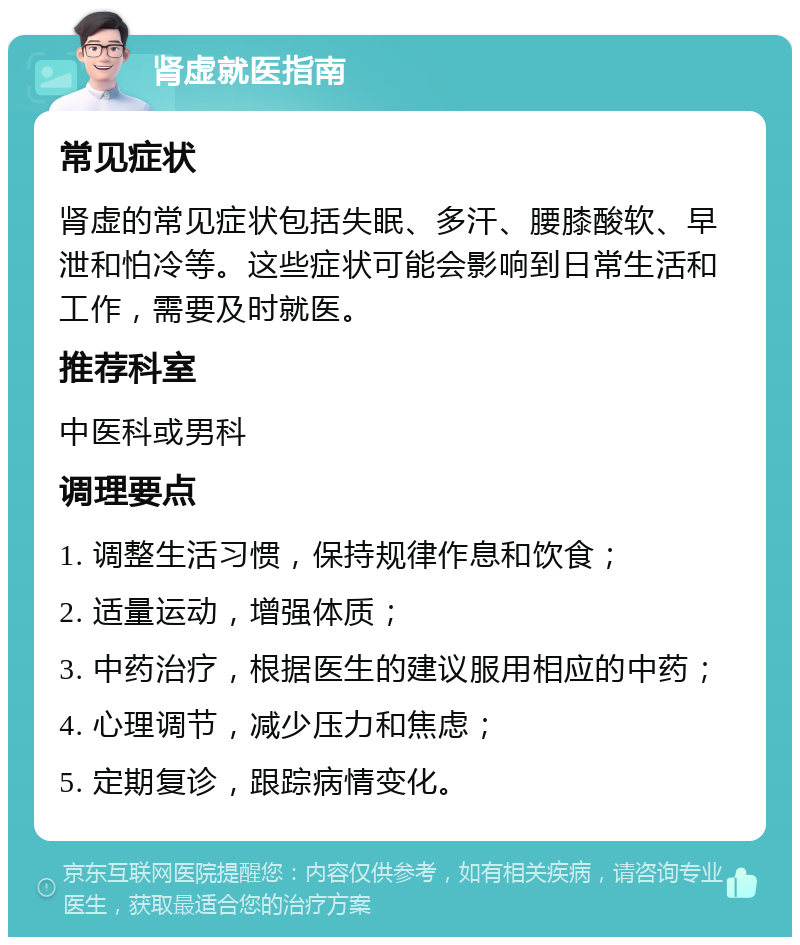 肾虚就医指南 常见症状 肾虚的常见症状包括失眠、多汗、腰膝酸软、早泄和怕冷等。这些症状可能会影响到日常生活和工作，需要及时就医。 推荐科室 中医科或男科 调理要点 1. 调整生活习惯，保持规律作息和饮食； 2. 适量运动，增强体质； 3. 中药治疗，根据医生的建议服用相应的中药； 4. 心理调节，减少压力和焦虑； 5. 定期复诊，跟踪病情变化。