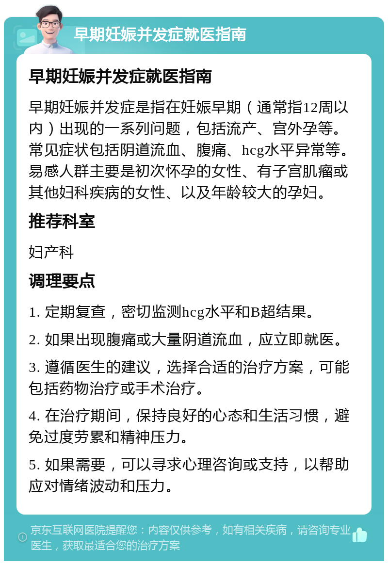 早期妊娠并发症就医指南 早期妊娠并发症就医指南 早期妊娠并发症是指在妊娠早期（通常指12周以内）出现的一系列问题，包括流产、宫外孕等。常见症状包括阴道流血、腹痛、hcg水平异常等。易感人群主要是初次怀孕的女性、有子宫肌瘤或其他妇科疾病的女性、以及年龄较大的孕妇。 推荐科室 妇产科 调理要点 1. 定期复查，密切监测hcg水平和B超结果。 2. 如果出现腹痛或大量阴道流血，应立即就医。 3. 遵循医生的建议，选择合适的治疗方案，可能包括药物治疗或手术治疗。 4. 在治疗期间，保持良好的心态和生活习惯，避免过度劳累和精神压力。 5. 如果需要，可以寻求心理咨询或支持，以帮助应对情绪波动和压力。