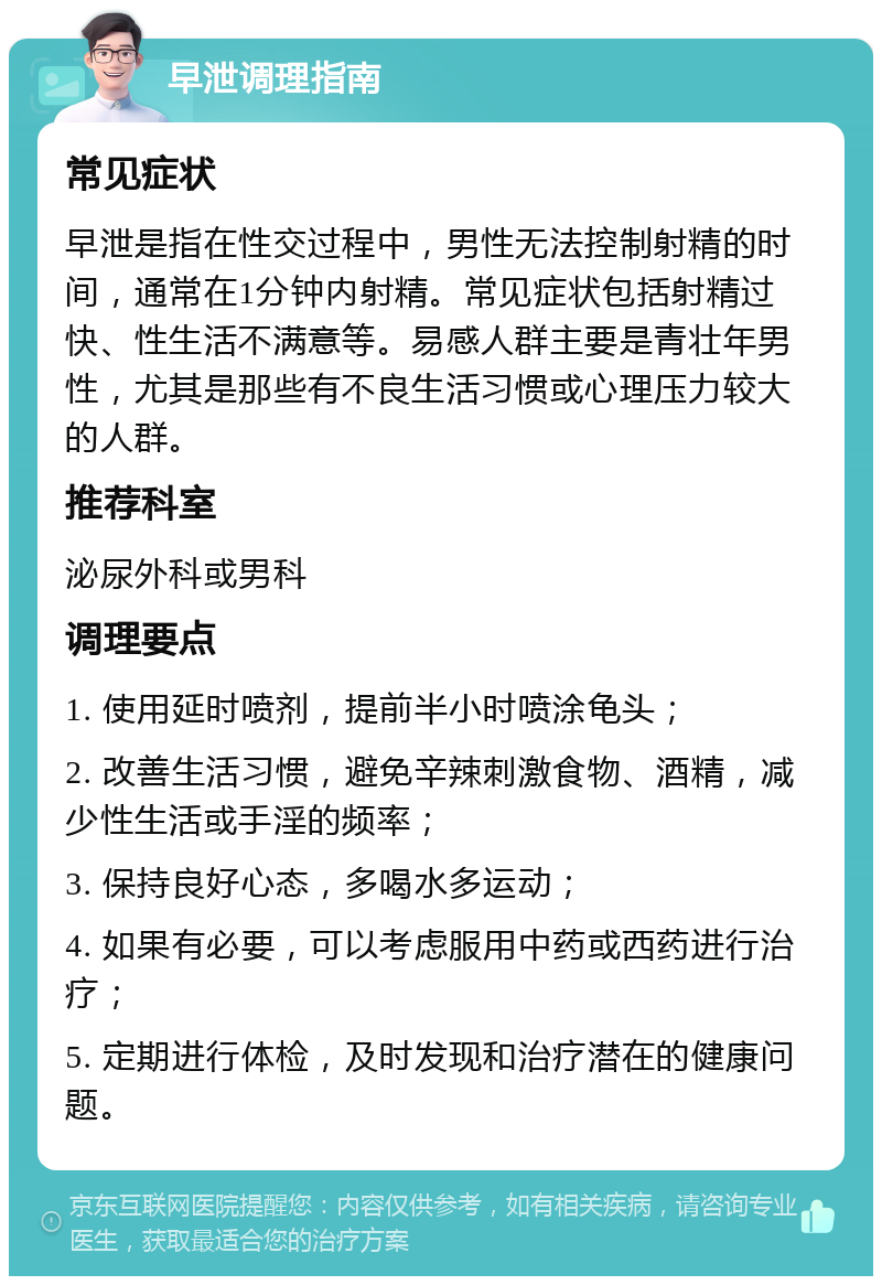 早泄调理指南 常见症状 早泄是指在性交过程中，男性无法控制射精的时间，通常在1分钟内射精。常见症状包括射精过快、性生活不满意等。易感人群主要是青壮年男性，尤其是那些有不良生活习惯或心理压力较大的人群。 推荐科室 泌尿外科或男科 调理要点 1. 使用延时喷剂，提前半小时喷涂龟头； 2. 改善生活习惯，避免辛辣刺激食物、酒精，减少性生活或手淫的频率； 3. 保持良好心态，多喝水多运动； 4. 如果有必要，可以考虑服用中药或西药进行治疗； 5. 定期进行体检，及时发现和治疗潜在的健康问题。