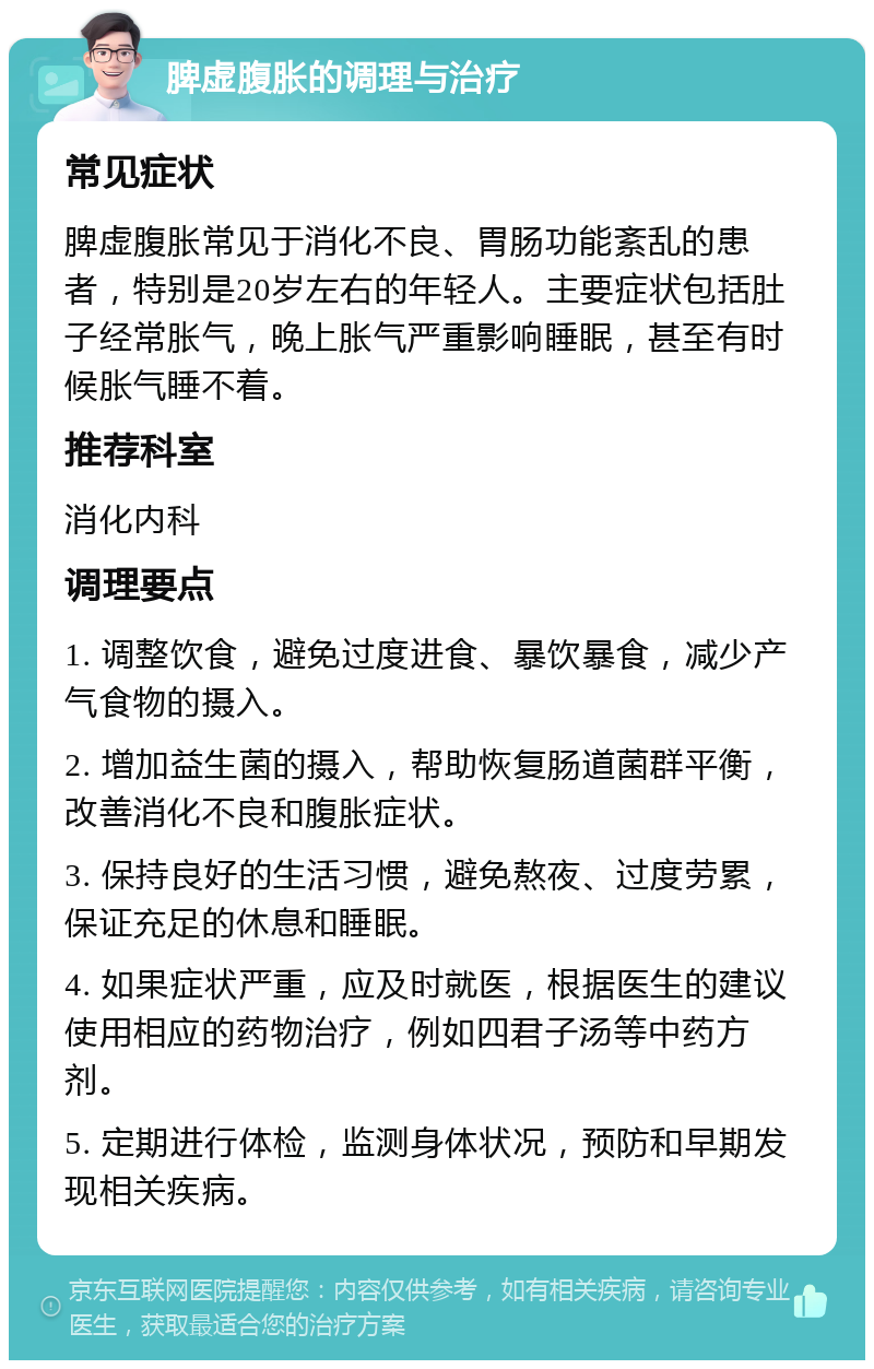 脾虚腹胀的调理与治疗 常见症状 脾虚腹胀常见于消化不良、胃肠功能紊乱的患者，特别是20岁左右的年轻人。主要症状包括肚子经常胀气，晚上胀气严重影响睡眠，甚至有时候胀气睡不着。 推荐科室 消化内科 调理要点 1. 调整饮食，避免过度进食、暴饮暴食，减少产气食物的摄入。 2. 增加益生菌的摄入，帮助恢复肠道菌群平衡，改善消化不良和腹胀症状。 3. 保持良好的生活习惯，避免熬夜、过度劳累，保证充足的休息和睡眠。 4. 如果症状严重，应及时就医，根据医生的建议使用相应的药物治疗，例如四君子汤等中药方剂。 5. 定期进行体检，监测身体状况，预防和早期发现相关疾病。