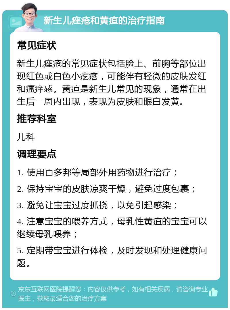 新生儿痤疮和黄疸的治疗指南 常见症状 新生儿痤疮的常见症状包括脸上、前胸等部位出现红色或白色小疙瘩，可能伴有轻微的皮肤发红和瘙痒感。黄疸是新生儿常见的现象，通常在出生后一周内出现，表现为皮肤和眼白发黄。 推荐科室 儿科 调理要点 1. 使用百多邦等局部外用药物进行治疗； 2. 保持宝宝的皮肤凉爽干燥，避免过度包裹； 3. 避免让宝宝过度抓挠，以免引起感染； 4. 注意宝宝的喂养方式，母乳性黄疸的宝宝可以继续母乳喂养； 5. 定期带宝宝进行体检，及时发现和处理健康问题。