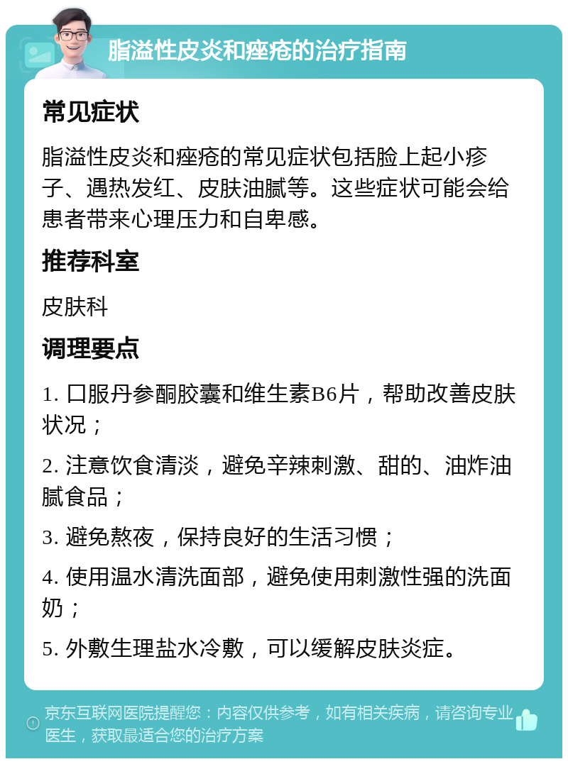 脂溢性皮炎和痤疮的治疗指南 常见症状 脂溢性皮炎和痤疮的常见症状包括脸上起小疹子、遇热发红、皮肤油腻等。这些症状可能会给患者带来心理压力和自卑感。 推荐科室 皮肤科 调理要点 1. 口服丹参酮胶囊和维生素B6片，帮助改善皮肤状况； 2. 注意饮食清淡，避免辛辣刺激、甜的、油炸油腻食品； 3. 避免熬夜，保持良好的生活习惯； 4. 使用温水清洗面部，避免使用刺激性强的洗面奶； 5. 外敷生理盐水冷敷，可以缓解皮肤炎症。