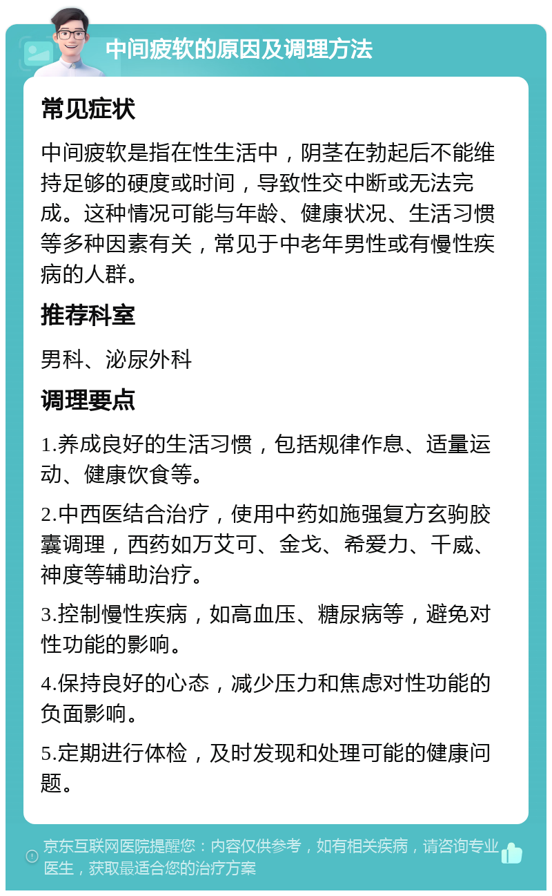 中间疲软的原因及调理方法 常见症状 中间疲软是指在性生活中，阴茎在勃起后不能维持足够的硬度或时间，导致性交中断或无法完成。这种情况可能与年龄、健康状况、生活习惯等多种因素有关，常见于中老年男性或有慢性疾病的人群。 推荐科室 男科、泌尿外科 调理要点 1.养成良好的生活习惯，包括规律作息、适量运动、健康饮食等。 2.中西医结合治疗，使用中药如施强复方玄驹胶囊调理，西药如万艾可、金戈、希爱力、千威、神度等辅助治疗。 3.控制慢性疾病，如高血压、糖尿病等，避免对性功能的影响。 4.保持良好的心态，减少压力和焦虑对性功能的负面影响。 5.定期进行体检，及时发现和处理可能的健康问题。