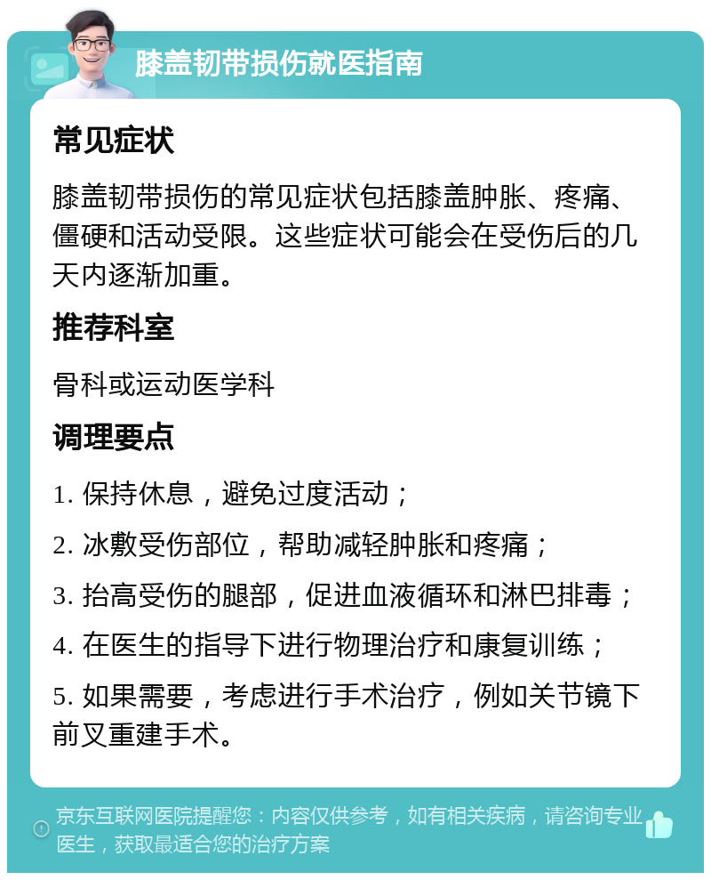 膝盖韧带损伤就医指南 常见症状 膝盖韧带损伤的常见症状包括膝盖肿胀、疼痛、僵硬和活动受限。这些症状可能会在受伤后的几天内逐渐加重。 推荐科室 骨科或运动医学科 调理要点 1. 保持休息，避免过度活动； 2. 冰敷受伤部位，帮助减轻肿胀和疼痛； 3. 抬高受伤的腿部，促进血液循环和淋巴排毒； 4. 在医生的指导下进行物理治疗和康复训练； 5. 如果需要，考虑进行手术治疗，例如关节镜下前叉重建手术。