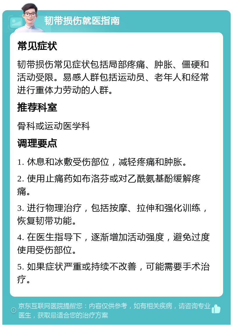 韧带损伤就医指南 常见症状 韧带损伤常见症状包括局部疼痛、肿胀、僵硬和活动受限。易感人群包括运动员、老年人和经常进行重体力劳动的人群。 推荐科室 骨科或运动医学科 调理要点 1. 休息和冰敷受伤部位，减轻疼痛和肿胀。 2. 使用止痛药如布洛芬或对乙酰氨基酚缓解疼痛。 3. 进行物理治疗，包括按摩、拉伸和强化训练，恢复韧带功能。 4. 在医生指导下，逐渐增加活动强度，避免过度使用受伤部位。 5. 如果症状严重或持续不改善，可能需要手术治疗。