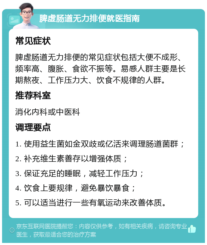 脾虚肠道无力排便就医指南 常见症状 脾虚肠道无力排便的常见症状包括大便不成形、频率高、腹胀、食欲不振等。易感人群主要是长期熬夜、工作压力大、饮食不规律的人群。 推荐科室 消化内科或中医科 调理要点 1. 使用益生菌如金双歧或亿活来调理肠道菌群； 2. 补充维生素善存以增强体质； 3. 保证充足的睡眠，减轻工作压力； 4. 饮食上要规律，避免暴饮暴食； 5. 可以适当进行一些有氧运动来改善体质。