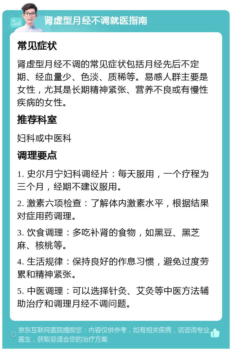 肾虚型月经不调就医指南 常见症状 肾虚型月经不调的常见症状包括月经先后不定期、经血量少、色淡、质稀等。易感人群主要是女性，尤其是长期精神紧张、营养不良或有慢性疾病的女性。 推荐科室 妇科或中医科 调理要点 1. 史尔月宁妇科调经片：每天服用，一个疗程为三个月，经期不建议服用。 2. 激素六项检查：了解体内激素水平，根据结果对症用药调理。 3. 饮食调理：多吃补肾的食物，如黑豆、黑芝麻、核桃等。 4. 生活规律：保持良好的作息习惯，避免过度劳累和精神紧张。 5. 中医调理：可以选择针灸、艾灸等中医方法辅助治疗和调理月经不调问题。