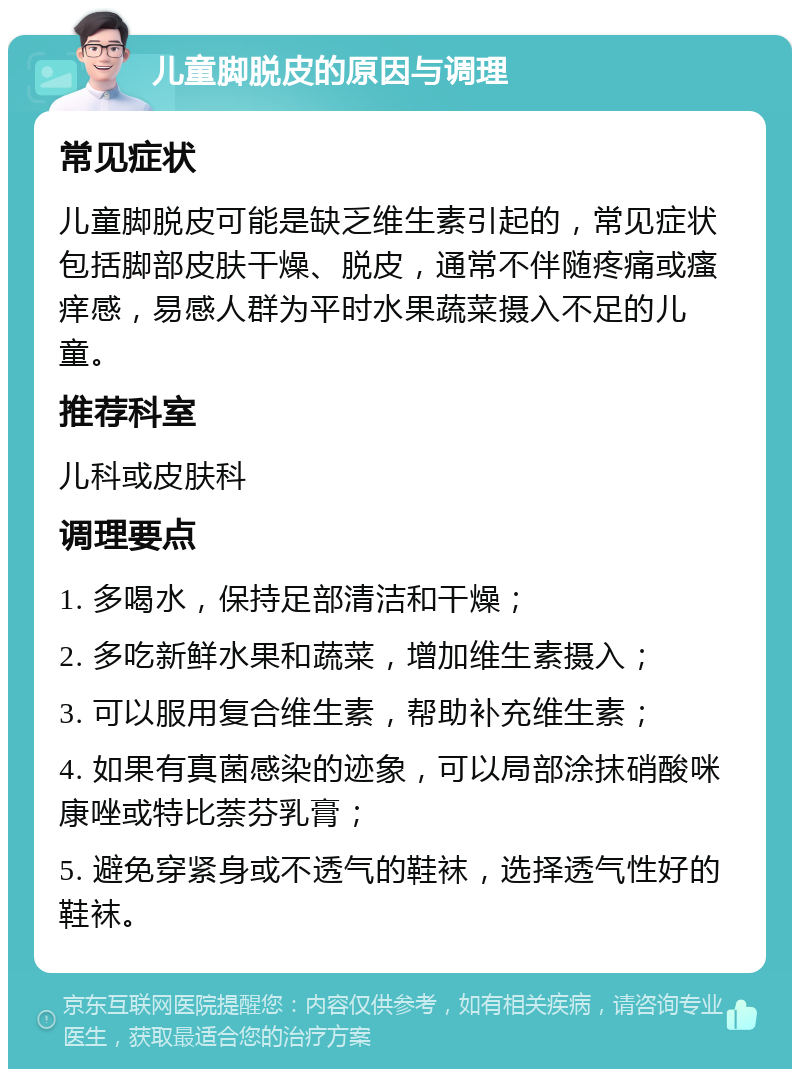 儿童脚脱皮的原因与调理 常见症状 儿童脚脱皮可能是缺乏维生素引起的，常见症状包括脚部皮肤干燥、脱皮，通常不伴随疼痛或瘙痒感，易感人群为平时水果蔬菜摄入不足的儿童。 推荐科室 儿科或皮肤科 调理要点 1. 多喝水，保持足部清洁和干燥； 2. 多吃新鲜水果和蔬菜，增加维生素摄入； 3. 可以服用复合维生素，帮助补充维生素； 4. 如果有真菌感染的迹象，可以局部涂抹硝酸咪康唑或特比萘芬乳膏； 5. 避免穿紧身或不透气的鞋袜，选择透气性好的鞋袜。