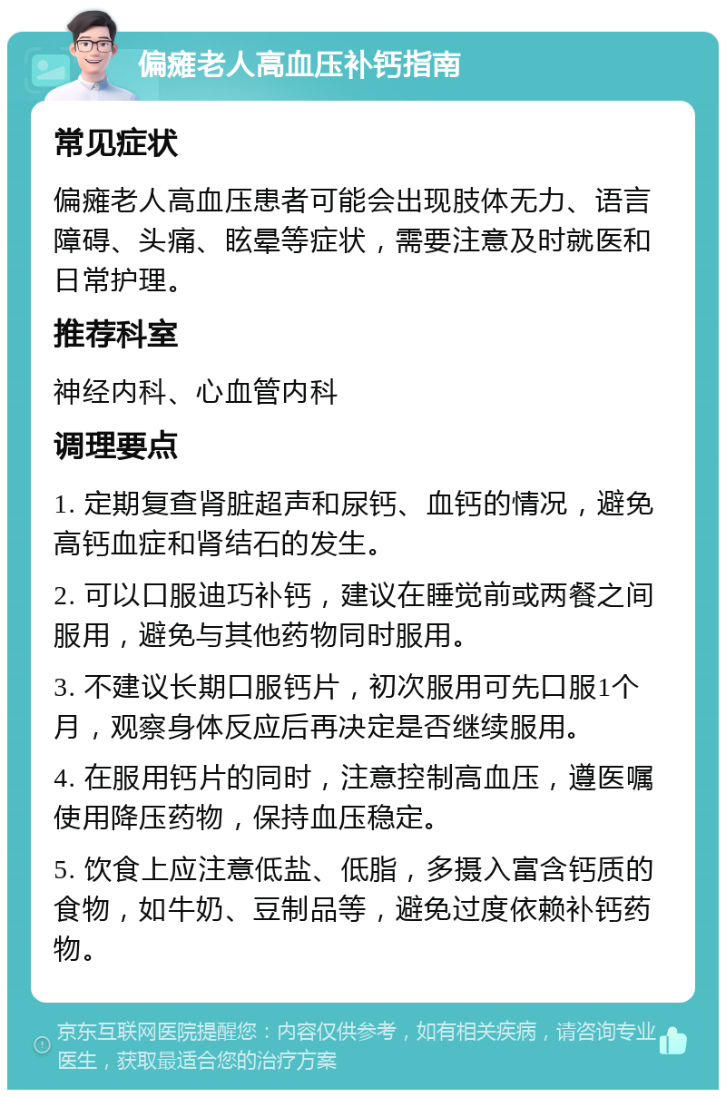 偏瘫老人高血压补钙指南 常见症状 偏瘫老人高血压患者可能会出现肢体无力、语言障碍、头痛、眩晕等症状，需要注意及时就医和日常护理。 推荐科室 神经内科、心血管内科 调理要点 1. 定期复查肾脏超声和尿钙、血钙的情况，避免高钙血症和肾结石的发生。 2. 可以口服迪巧补钙，建议在睡觉前或两餐之间服用，避免与其他药物同时服用。 3. 不建议长期口服钙片，初次服用可先口服1个月，观察身体反应后再决定是否继续服用。 4. 在服用钙片的同时，注意控制高血压，遵医嘱使用降压药物，保持血压稳定。 5. 饮食上应注意低盐、低脂，多摄入富含钙质的食物，如牛奶、豆制品等，避免过度依赖补钙药物。