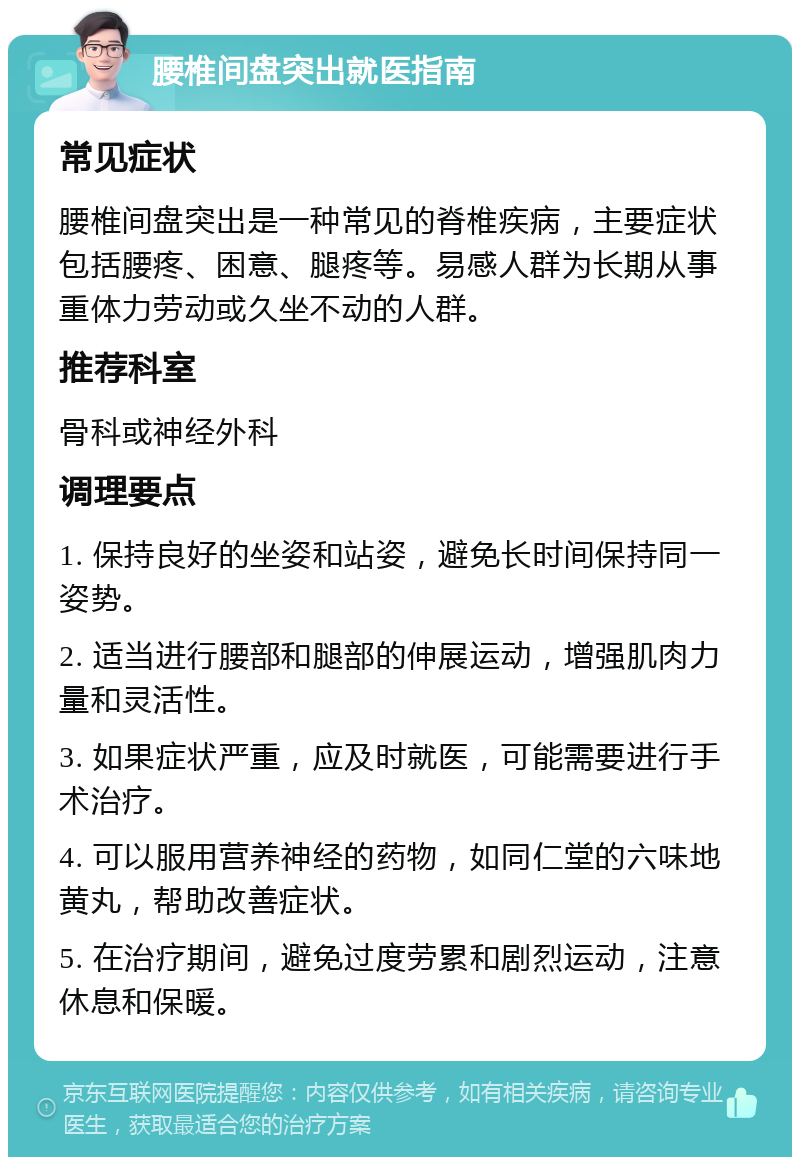 腰椎间盘突出就医指南 常见症状 腰椎间盘突出是一种常见的脊椎疾病，主要症状包括腰疼、困意、腿疼等。易感人群为长期从事重体力劳动或久坐不动的人群。 推荐科室 骨科或神经外科 调理要点 1. 保持良好的坐姿和站姿，避免长时间保持同一姿势。 2. 适当进行腰部和腿部的伸展运动，增强肌肉力量和灵活性。 3. 如果症状严重，应及时就医，可能需要进行手术治疗。 4. 可以服用营养神经的药物，如同仁堂的六味地黄丸，帮助改善症状。 5. 在治疗期间，避免过度劳累和剧烈运动，注意休息和保暖。