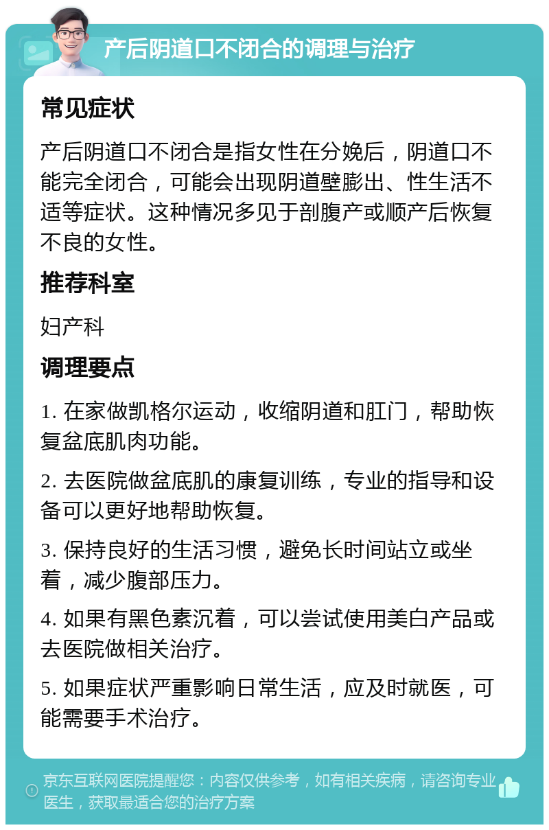 产后阴道口不闭合的调理与治疗 常见症状 产后阴道口不闭合是指女性在分娩后，阴道口不能完全闭合，可能会出现阴道壁膨出、性生活不适等症状。这种情况多见于剖腹产或顺产后恢复不良的女性。 推荐科室 妇产科 调理要点 1. 在家做凯格尔运动，收缩阴道和肛门，帮助恢复盆底肌肉功能。 2. 去医院做盆底肌的康复训练，专业的指导和设备可以更好地帮助恢复。 3. 保持良好的生活习惯，避免长时间站立或坐着，减少腹部压力。 4. 如果有黑色素沉着，可以尝试使用美白产品或去医院做相关治疗。 5. 如果症状严重影响日常生活，应及时就医，可能需要手术治疗。