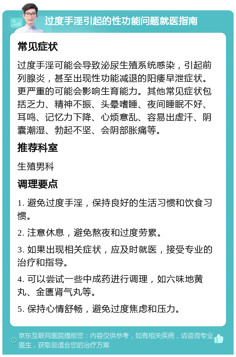 过度手淫引起的性功能问题就医指南 常见症状 过度手淫可能会导致泌尿生殖系统感染，引起前列腺炎，甚至出现性功能减退的阳痿早泄症状。更严重的可能会影响生育能力。其他常见症状包括乏力、精神不振、头晕嗜睡、夜间睡眠不好、耳鸣、记忆力下降、心烦意乱、容易出虚汗、阴囊潮湿、勃起不坚、会阴部胀痛等。 推荐科室 生殖男科 调理要点 1. 避免过度手淫，保持良好的生活习惯和饮食习惯。 2. 注意休息，避免熬夜和过度劳累。 3. 如果出现相关症状，应及时就医，接受专业的治疗和指导。 4. 可以尝试一些中成药进行调理，如六味地黄丸、金匮肾气丸等。 5. 保持心情舒畅，避免过度焦虑和压力。