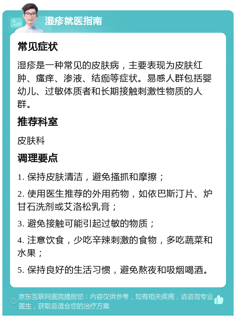 湿疹就医指南 常见症状 湿疹是一种常见的皮肤病，主要表现为皮肤红肿、瘙痒、渗液、结痂等症状。易感人群包括婴幼儿、过敏体质者和长期接触刺激性物质的人群。 推荐科室 皮肤科 调理要点 1. 保持皮肤清洁，避免搔抓和摩擦； 2. 使用医生推荐的外用药物，如依巴斯汀片、炉甘石洗剂或艾洛松乳膏； 3. 避免接触可能引起过敏的物质； 4. 注意饮食，少吃辛辣刺激的食物，多吃蔬菜和水果； 5. 保持良好的生活习惯，避免熬夜和吸烟喝酒。