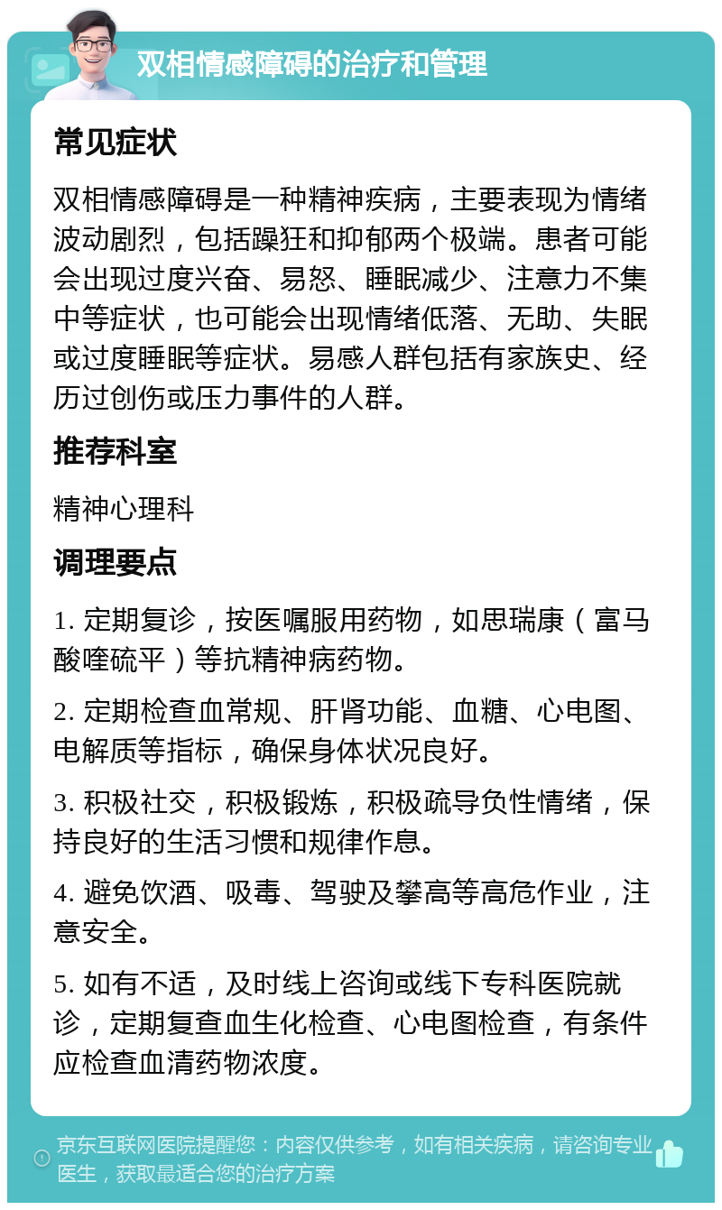 双相情感障碍的治疗和管理 常见症状 双相情感障碍是一种精神疾病，主要表现为情绪波动剧烈，包括躁狂和抑郁两个极端。患者可能会出现过度兴奋、易怒、睡眠减少、注意力不集中等症状，也可能会出现情绪低落、无助、失眠或过度睡眠等症状。易感人群包括有家族史、经历过创伤或压力事件的人群。 推荐科室 精神心理科 调理要点 1. 定期复诊，按医嘱服用药物，如思瑞康（富马酸喹硫平）等抗精神病药物。 2. 定期检查血常规、肝肾功能、血糖、心电图、电解质等指标，确保身体状况良好。 3. 积极社交，积极锻炼，积极疏导负性情绪，保持良好的生活习惯和规律作息。 4. 避免饮酒、吸毒、驾驶及攀高等高危作业，注意安全。 5. 如有不适，及时线上咨询或线下专科医院就诊，定期复查血生化检查、心电图检查，有条件应检查血清药物浓度。