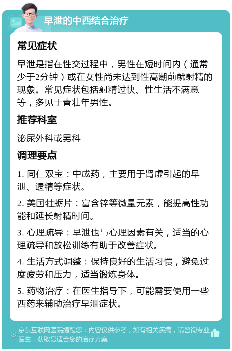 早泄的中西结合治疗 常见症状 早泄是指在性交过程中，男性在短时间内（通常少于2分钟）或在女性尚未达到性高潮前就射精的现象。常见症状包括射精过快、性生活不满意等，多见于青壮年男性。 推荐科室 泌尿外科或男科 调理要点 1. 同仁双宝：中成药，主要用于肾虚引起的早泄、遗精等症状。 2. 美国牡蛎片：富含锌等微量元素，能提高性功能和延长射精时间。 3. 心理疏导：早泄也与心理因素有关，适当的心理疏导和放松训练有助于改善症状。 4. 生活方式调整：保持良好的生活习惯，避免过度疲劳和压力，适当锻炼身体。 5. 药物治疗：在医生指导下，可能需要使用一些西药来辅助治疗早泄症状。