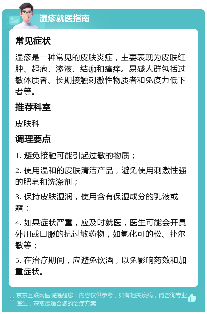 湿疹就医指南 常见症状 湿疹是一种常见的皮肤炎症，主要表现为皮肤红肿、起疱、渗液、结痂和瘙痒。易感人群包括过敏体质者、长期接触刺激性物质者和免疫力低下者等。 推荐科室 皮肤科 调理要点 1. 避免接触可能引起过敏的物质； 2. 使用温和的皮肤清洁产品，避免使用刺激性强的肥皂和洗涤剂； 3. 保持皮肤湿润，使用含有保湿成分的乳液或霜； 4. 如果症状严重，应及时就医，医生可能会开具外用或口服的抗过敏药物，如氢化可的松、扑尔敏等； 5. 在治疗期间，应避免饮酒，以免影响药效和加重症状。