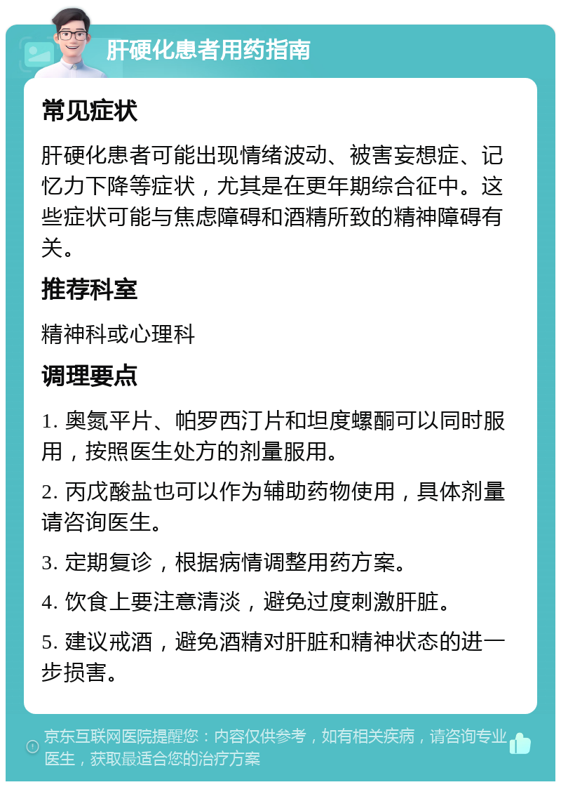 肝硬化患者用药指南 常见症状 肝硬化患者可能出现情绪波动、被害妄想症、记忆力下降等症状，尤其是在更年期综合征中。这些症状可能与焦虑障碍和酒精所致的精神障碍有关。 推荐科室 精神科或心理科 调理要点 1. 奥氮平片、帕罗西汀片和坦度螺酮可以同时服用，按照医生处方的剂量服用。 2. 丙戊酸盐也可以作为辅助药物使用，具体剂量请咨询医生。 3. 定期复诊，根据病情调整用药方案。 4. 饮食上要注意清淡，避免过度刺激肝脏。 5. 建议戒酒，避免酒精对肝脏和精神状态的进一步损害。