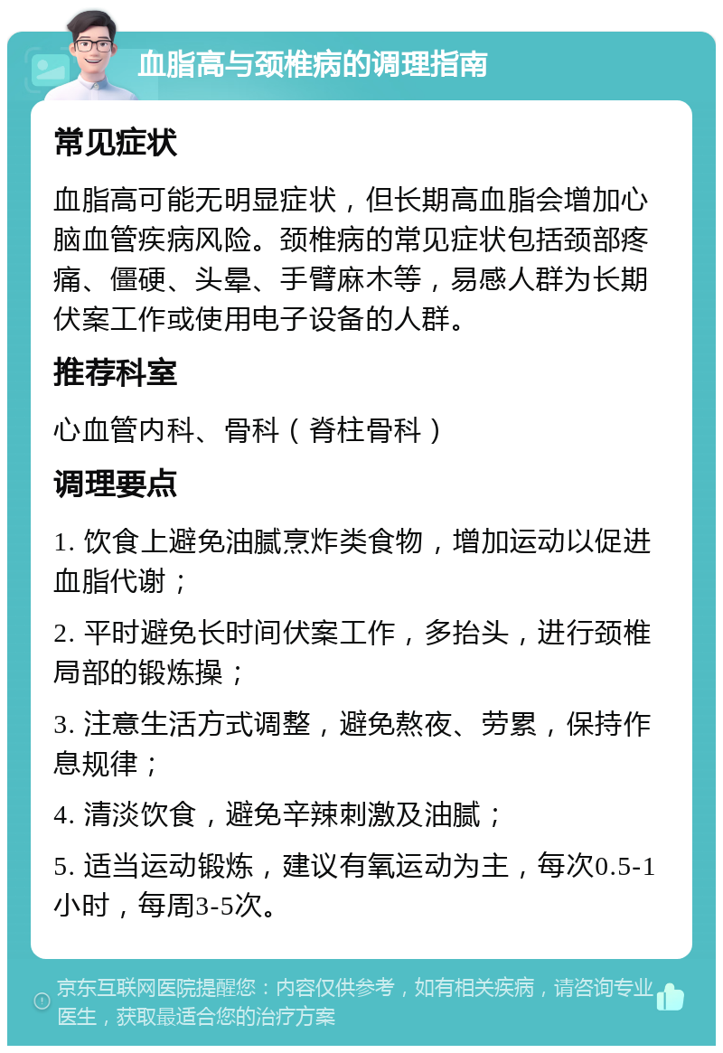 血脂高与颈椎病的调理指南 常见症状 血脂高可能无明显症状，但长期高血脂会增加心脑血管疾病风险。颈椎病的常见症状包括颈部疼痛、僵硬、头晕、手臂麻木等，易感人群为长期伏案工作或使用电子设备的人群。 推荐科室 心血管内科、骨科（脊柱骨科） 调理要点 1. 饮食上避免油腻烹炸类食物，增加运动以促进血脂代谢； 2. 平时避免长时间伏案工作，多抬头，进行颈椎局部的锻炼操； 3. 注意生活方式调整，避免熬夜、劳累，保持作息规律； 4. 清淡饮食，避免辛辣刺激及油腻； 5. 适当运动锻炼，建议有氧运动为主，每次0.5-1小时，每周3-5次。