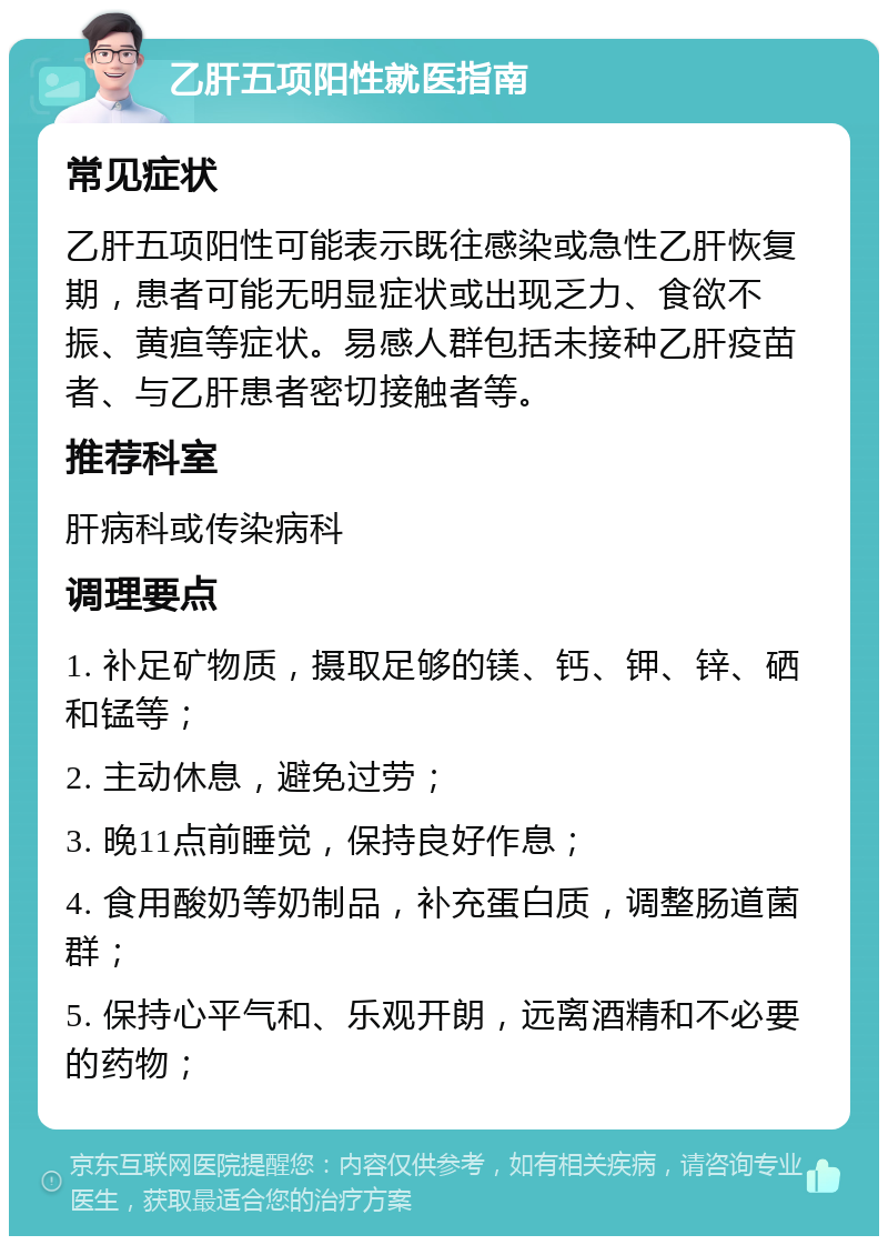 乙肝五项阳性就医指南 常见症状 乙肝五项阳性可能表示既往感染或急性乙肝恢复期，患者可能无明显症状或出现乏力、食欲不振、黄疸等症状。易感人群包括未接种乙肝疫苗者、与乙肝患者密切接触者等。 推荐科室 肝病科或传染病科 调理要点 1. 补足矿物质，摄取足够的镁、钙、钾、锌、硒和锰等； 2. 主动休息，避免过劳； 3. 晚11点前睡觉，保持良好作息； 4. 食用酸奶等奶制品，补充蛋白质，调整肠道菌群； 5. 保持心平气和、乐观开朗，远离酒精和不必要的药物；