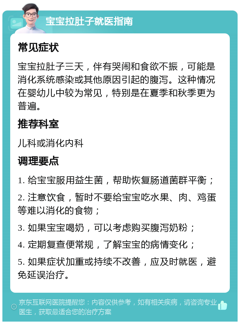 宝宝拉肚子就医指南 常见症状 宝宝拉肚子三天，伴有哭闹和食欲不振，可能是消化系统感染或其他原因引起的腹泻。这种情况在婴幼儿中较为常见，特别是在夏季和秋季更为普遍。 推荐科室 儿科或消化内科 调理要点 1. 给宝宝服用益生菌，帮助恢复肠道菌群平衡； 2. 注意饮食，暂时不要给宝宝吃水果、肉、鸡蛋等难以消化的食物； 3. 如果宝宝喝奶，可以考虑购买腹泻奶粉； 4. 定期复查便常规，了解宝宝的病情变化； 5. 如果症状加重或持续不改善，应及时就医，避免延误治疗。