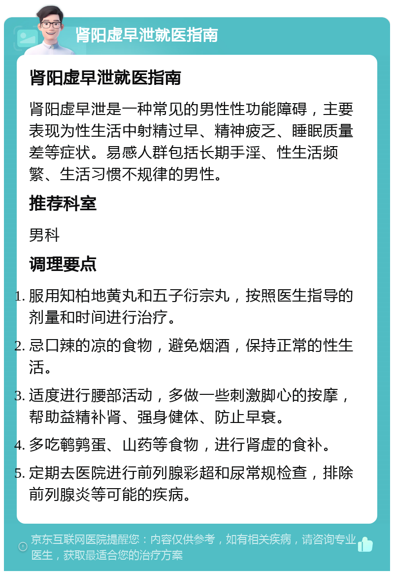 肾阳虚早泄就医指南 肾阳虚早泄就医指南 肾阳虚早泄是一种常见的男性性功能障碍，主要表现为性生活中射精过早、精神疲乏、睡眠质量差等症状。易感人群包括长期手淫、性生活频繁、生活习惯不规律的男性。 推荐科室 男科 调理要点 服用知柏地黄丸和五子衍宗丸，按照医生指导的剂量和时间进行治疗。 忌口辣的凉的食物，避免烟酒，保持正常的性生活。 适度进行腰部活动，多做一些刺激脚心的按摩，帮助益精补肾、强身健体、防止早衰。 多吃鹌鹑蛋、山药等食物，进行肾虚的食补。 定期去医院进行前列腺彩超和尿常规检查，排除前列腺炎等可能的疾病。