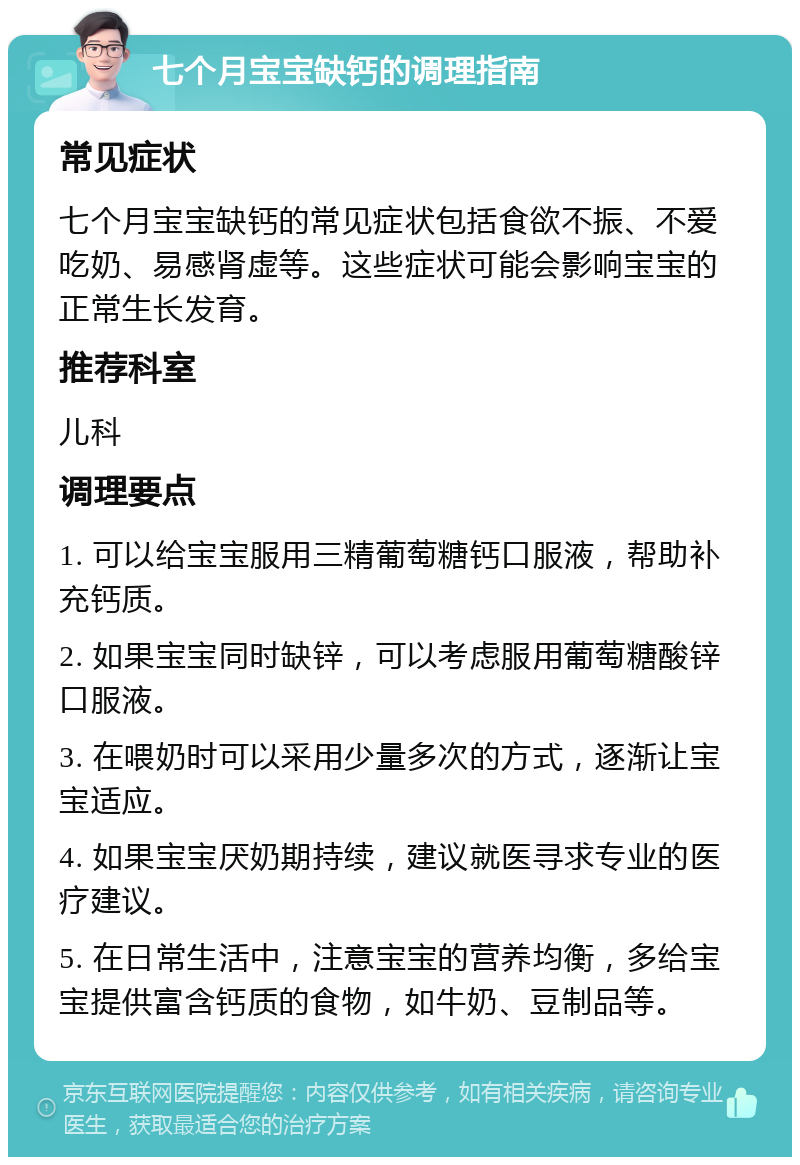 七个月宝宝缺钙的调理指南 常见症状 七个月宝宝缺钙的常见症状包括食欲不振、不爱吃奶、易感肾虚等。这些症状可能会影响宝宝的正常生长发育。 推荐科室 儿科 调理要点 1. 可以给宝宝服用三精葡萄糖钙口服液，帮助补充钙质。 2. 如果宝宝同时缺锌，可以考虑服用葡萄糖酸锌口服液。 3. 在喂奶时可以采用少量多次的方式，逐渐让宝宝适应。 4. 如果宝宝厌奶期持续，建议就医寻求专业的医疗建议。 5. 在日常生活中，注意宝宝的营养均衡，多给宝宝提供富含钙质的食物，如牛奶、豆制品等。