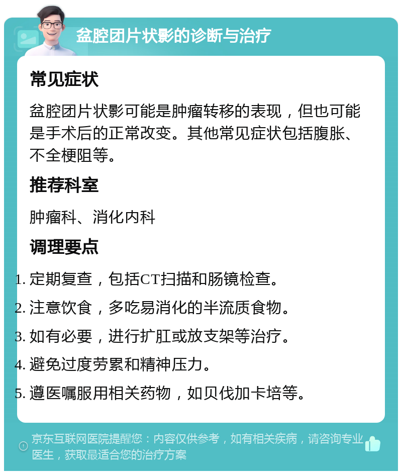 盆腔团片状影的诊断与治疗 常见症状 盆腔团片状影可能是肿瘤转移的表现，但也可能是手术后的正常改变。其他常见症状包括腹胀、不全梗阻等。 推荐科室 肿瘤科、消化内科 调理要点 定期复查，包括CT扫描和肠镜检查。 注意饮食，多吃易消化的半流质食物。 如有必要，进行扩肛或放支架等治疗。 避免过度劳累和精神压力。 遵医嘱服用相关药物，如贝伐加卡培等。