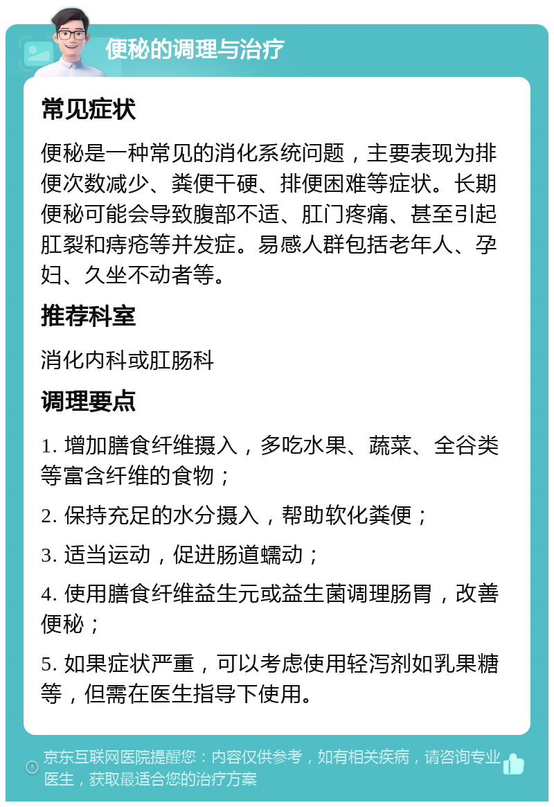 便秘的调理与治疗 常见症状 便秘是一种常见的消化系统问题，主要表现为排便次数减少、粪便干硬、排便困难等症状。长期便秘可能会导致腹部不适、肛门疼痛、甚至引起肛裂和痔疮等并发症。易感人群包括老年人、孕妇、久坐不动者等。 推荐科室 消化内科或肛肠科 调理要点 1. 增加膳食纤维摄入，多吃水果、蔬菜、全谷类等富含纤维的食物； 2. 保持充足的水分摄入，帮助软化粪便； 3. 适当运动，促进肠道蠕动； 4. 使用膳食纤维益生元或益生菌调理肠胃，改善便秘； 5. 如果症状严重，可以考虑使用轻泻剂如乳果糖等，但需在医生指导下使用。