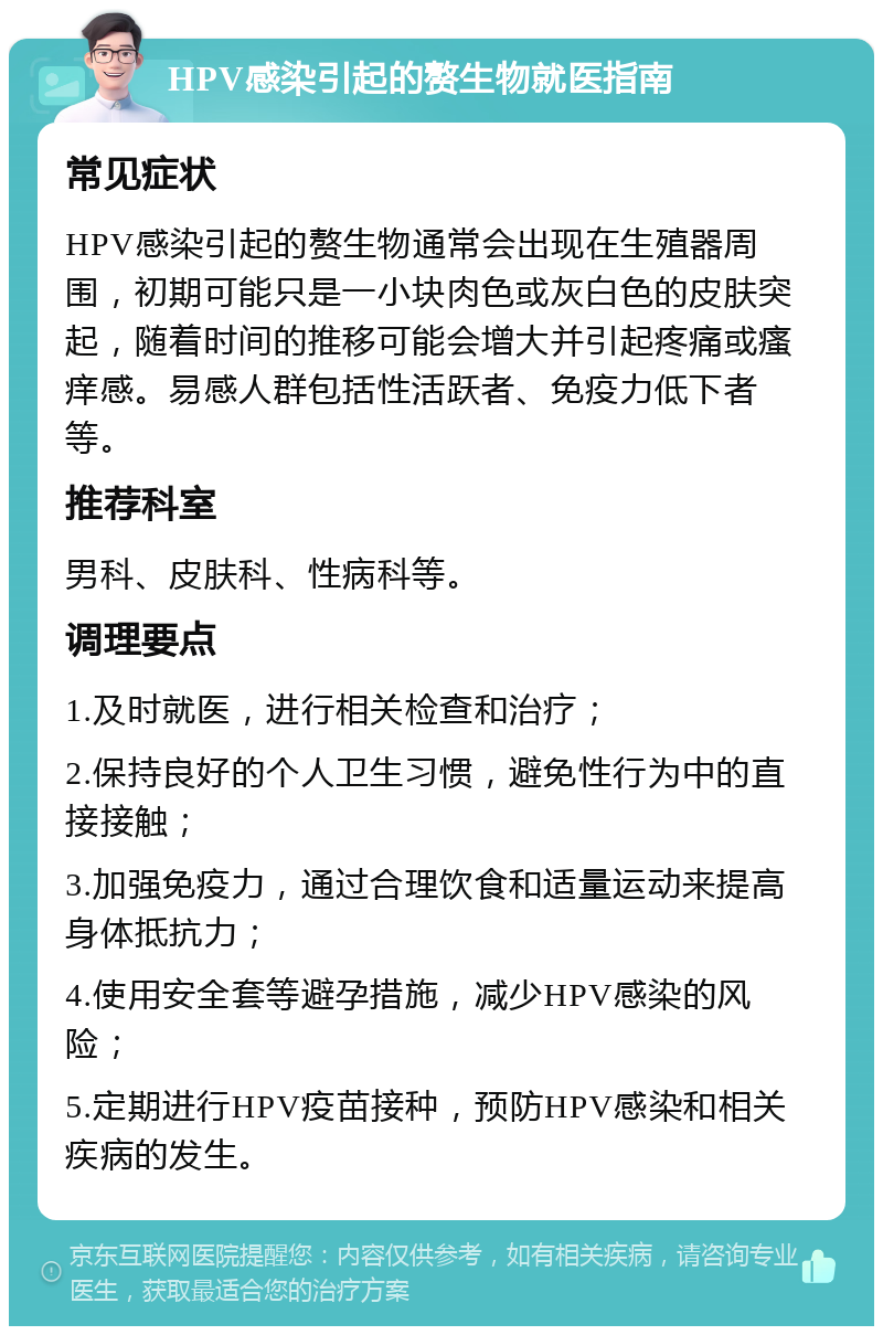 HPV感染引起的赘生物就医指南 常见症状 HPV感染引起的赘生物通常会出现在生殖器周围，初期可能只是一小块肉色或灰白色的皮肤突起，随着时间的推移可能会增大并引起疼痛或瘙痒感。易感人群包括性活跃者、免疫力低下者等。 推荐科室 男科、皮肤科、性病科等。 调理要点 1.及时就医，进行相关检查和治疗； 2.保持良好的个人卫生习惯，避免性行为中的直接接触； 3.加强免疫力，通过合理饮食和适量运动来提高身体抵抗力； 4.使用安全套等避孕措施，减少HPV感染的风险； 5.定期进行HPV疫苗接种，预防HPV感染和相关疾病的发生。