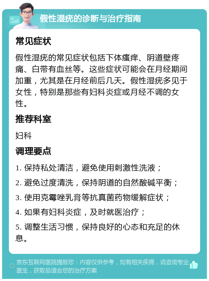 假性湿疣的诊断与治疗指南 常见症状 假性湿疣的常见症状包括下体瘙痒、阴道壁疼痛、白带有血丝等。这些症状可能会在月经期间加重，尤其是在月经前后几天。假性湿疣多见于女性，特别是那些有妇科炎症或月经不调的女性。 推荐科室 妇科 调理要点 1. 保持私处清洁，避免使用刺激性洗液； 2. 避免过度清洗，保持阴道的自然酸碱平衡； 3. 使用克霉唑乳膏等抗真菌药物缓解症状； 4. 如果有妇科炎症，及时就医治疗； 5. 调整生活习惯，保持良好的心态和充足的休息。