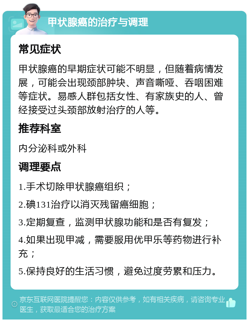 甲状腺癌的治疗与调理 常见症状 甲状腺癌的早期症状可能不明显，但随着病情发展，可能会出现颈部肿块、声音嘶哑、吞咽困难等症状。易感人群包括女性、有家族史的人、曾经接受过头颈部放射治疗的人等。 推荐科室 内分泌科或外科 调理要点 1.手术切除甲状腺癌组织； 2.碘131治疗以消灭残留癌细胞； 3.定期复查，监测甲状腺功能和是否有复发； 4.如果出现甲减，需要服用优甲乐等药物进行补充； 5.保持良好的生活习惯，避免过度劳累和压力。