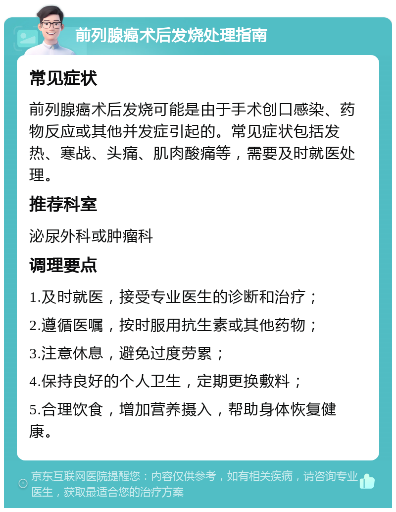 前列腺癌术后发烧处理指南 常见症状 前列腺癌术后发烧可能是由于手术创口感染、药物反应或其他并发症引起的。常见症状包括发热、寒战、头痛、肌肉酸痛等，需要及时就医处理。 推荐科室 泌尿外科或肿瘤科 调理要点 1.及时就医，接受专业医生的诊断和治疗； 2.遵循医嘱，按时服用抗生素或其他药物； 3.注意休息，避免过度劳累； 4.保持良好的个人卫生，定期更换敷料； 5.合理饮食，增加营养摄入，帮助身体恢复健康。