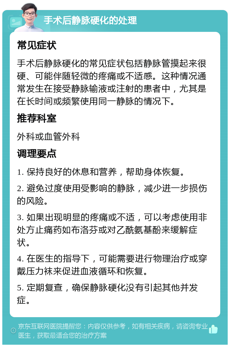 手术后静脉硬化的处理 常见症状 手术后静脉硬化的常见症状包括静脉管摸起来很硬、可能伴随轻微的疼痛或不适感。这种情况通常发生在接受静脉输液或注射的患者中，尤其是在长时间或频繁使用同一静脉的情况下。 推荐科室 外科或血管外科 调理要点 1. 保持良好的休息和营养，帮助身体恢复。 2. 避免过度使用受影响的静脉，减少进一步损伤的风险。 3. 如果出现明显的疼痛或不适，可以考虑使用非处方止痛药如布洛芬或对乙酰氨基酚来缓解症状。 4. 在医生的指导下，可能需要进行物理治疗或穿戴压力袜来促进血液循环和恢复。 5. 定期复查，确保静脉硬化没有引起其他并发症。