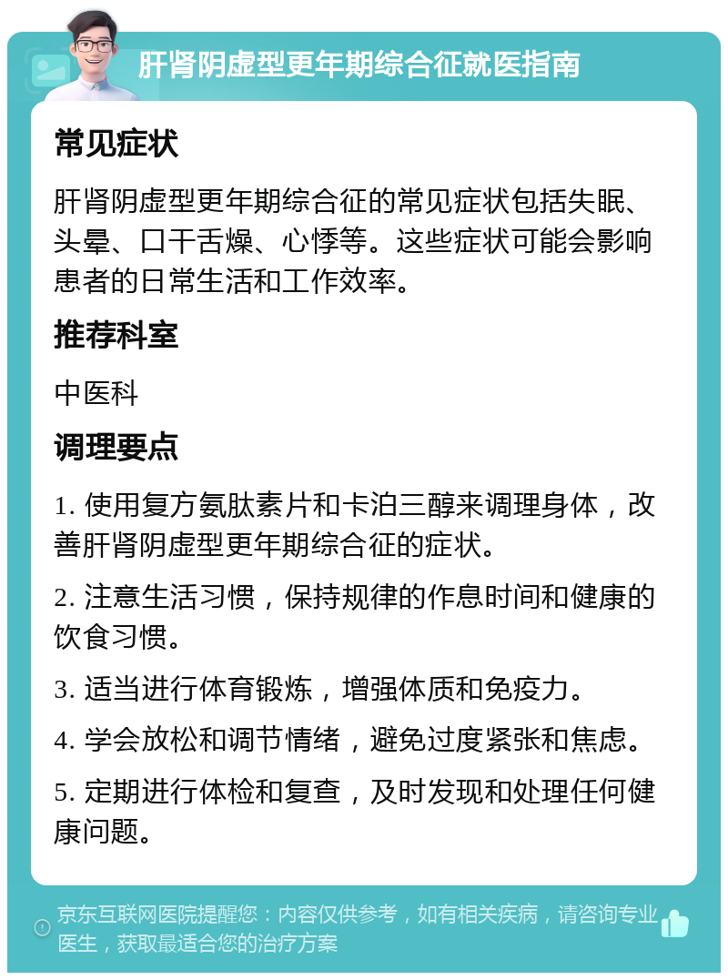 肝肾阴虚型更年期综合征就医指南 常见症状 肝肾阴虚型更年期综合征的常见症状包括失眠、头晕、口干舌燥、心悸等。这些症状可能会影响患者的日常生活和工作效率。 推荐科室 中医科 调理要点 1. 使用复方氨肽素片和卡泊三醇来调理身体，改善肝肾阴虚型更年期综合征的症状。 2. 注意生活习惯，保持规律的作息时间和健康的饮食习惯。 3. 适当进行体育锻炼，增强体质和免疫力。 4. 学会放松和调节情绪，避免过度紧张和焦虑。 5. 定期进行体检和复查，及时发现和处理任何健康问题。