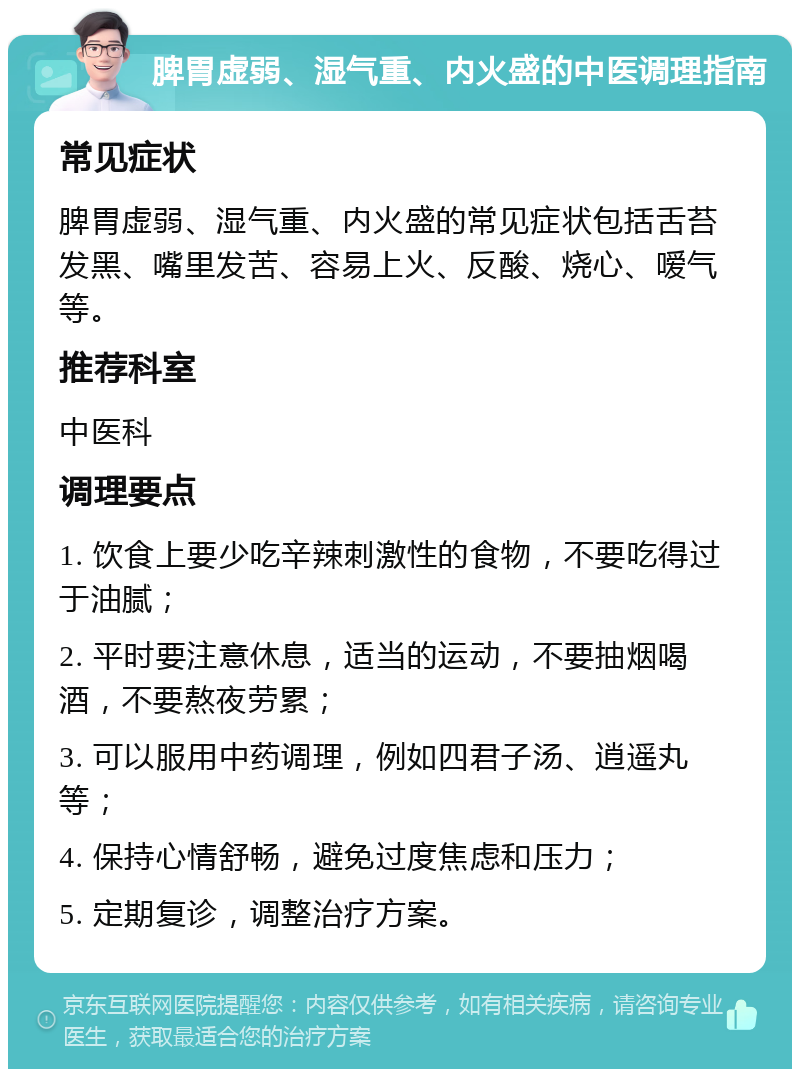 脾胃虚弱、湿气重、内火盛的中医调理指南 常见症状 脾胃虚弱、湿气重、内火盛的常见症状包括舌苔发黑、嘴里发苦、容易上火、反酸、烧心、嗳气等。 推荐科室 中医科 调理要点 1. 饮食上要少吃辛辣刺激性的食物，不要吃得过于油腻； 2. 平时要注意休息，适当的运动，不要抽烟喝酒，不要熬夜劳累； 3. 可以服用中药调理，例如四君子汤、逍遥丸等； 4. 保持心情舒畅，避免过度焦虑和压力； 5. 定期复诊，调整治疗方案。