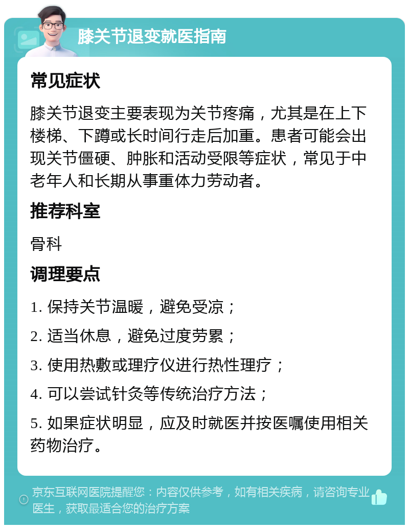 膝关节退变就医指南 常见症状 膝关节退变主要表现为关节疼痛，尤其是在上下楼梯、下蹲或长时间行走后加重。患者可能会出现关节僵硬、肿胀和活动受限等症状，常见于中老年人和长期从事重体力劳动者。 推荐科室 骨科 调理要点 1. 保持关节温暖，避免受凉； 2. 适当休息，避免过度劳累； 3. 使用热敷或理疗仪进行热性理疗； 4. 可以尝试针灸等传统治疗方法； 5. 如果症状明显，应及时就医并按医嘱使用相关药物治疗。