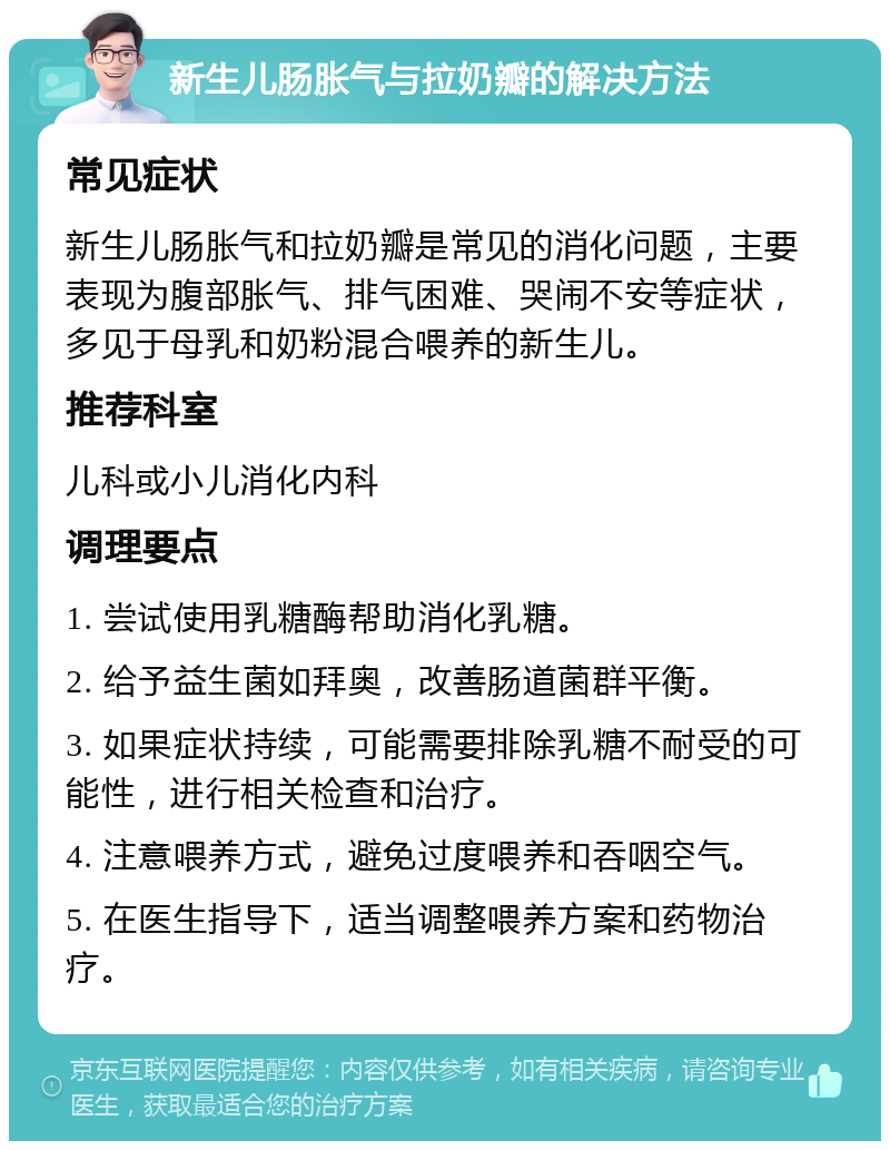 新生儿肠胀气与拉奶瓣的解决方法 常见症状 新生儿肠胀气和拉奶瓣是常见的消化问题，主要表现为腹部胀气、排气困难、哭闹不安等症状，多见于母乳和奶粉混合喂养的新生儿。 推荐科室 儿科或小儿消化内科 调理要点 1. 尝试使用乳糖酶帮助消化乳糖。 2. 给予益生菌如拜奥，改善肠道菌群平衡。 3. 如果症状持续，可能需要排除乳糖不耐受的可能性，进行相关检查和治疗。 4. 注意喂养方式，避免过度喂养和吞咽空气。 5. 在医生指导下，适当调整喂养方案和药物治疗。