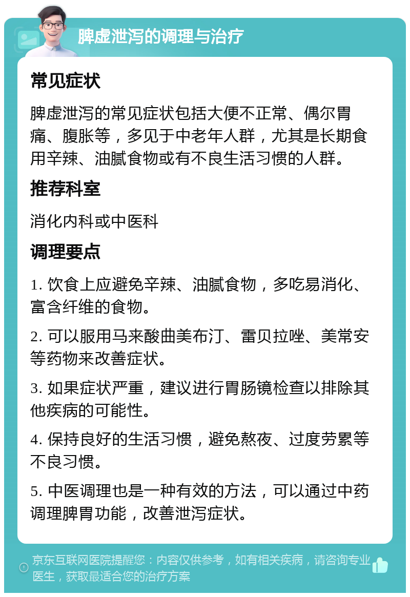 脾虚泄泻的调理与治疗 常见症状 脾虚泄泻的常见症状包括大便不正常、偶尔胃痛、腹胀等，多见于中老年人群，尤其是长期食用辛辣、油腻食物或有不良生活习惯的人群。 推荐科室 消化内科或中医科 调理要点 1. 饮食上应避免辛辣、油腻食物，多吃易消化、富含纤维的食物。 2. 可以服用马来酸曲美布汀、雷贝拉唑、美常安等药物来改善症状。 3. 如果症状严重，建议进行胃肠镜检查以排除其他疾病的可能性。 4. 保持良好的生活习惯，避免熬夜、过度劳累等不良习惯。 5. 中医调理也是一种有效的方法，可以通过中药调理脾胃功能，改善泄泻症状。