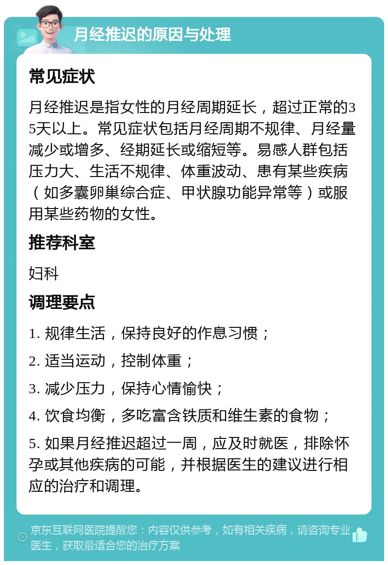 月经推迟的原因与处理 常见症状 月经推迟是指女性的月经周期延长，超过正常的35天以上。常见症状包括月经周期不规律、月经量减少或增多、经期延长或缩短等。易感人群包括压力大、生活不规律、体重波动、患有某些疾病（如多囊卵巢综合症、甲状腺功能异常等）或服用某些药物的女性。 推荐科室 妇科 调理要点 1. 规律生活，保持良好的作息习惯； 2. 适当运动，控制体重； 3. 减少压力，保持心情愉快； 4. 饮食均衡，多吃富含铁质和维生素的食物； 5. 如果月经推迟超过一周，应及时就医，排除怀孕或其他疾病的可能，并根据医生的建议进行相应的治疗和调理。