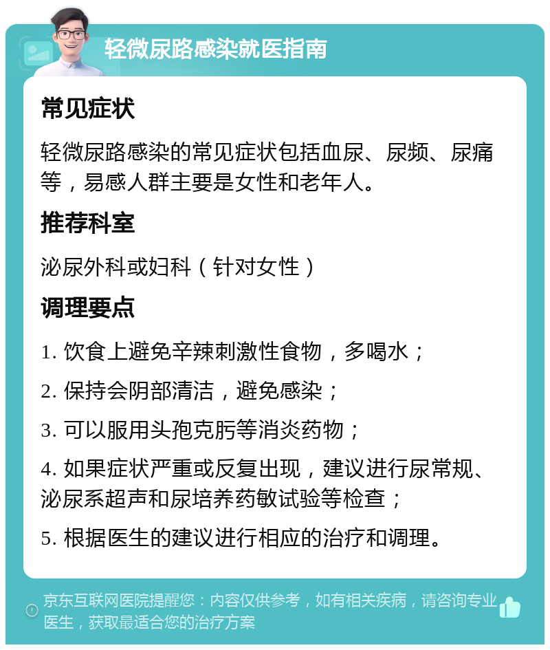 轻微尿路感染就医指南 常见症状 轻微尿路感染的常见症状包括血尿、尿频、尿痛等，易感人群主要是女性和老年人。 推荐科室 泌尿外科或妇科（针对女性） 调理要点 1. 饮食上避免辛辣刺激性食物，多喝水； 2. 保持会阴部清洁，避免感染； 3. 可以服用头孢克肟等消炎药物； 4. 如果症状严重或反复出现，建议进行尿常规、泌尿系超声和尿培养药敏试验等检查； 5. 根据医生的建议进行相应的治疗和调理。