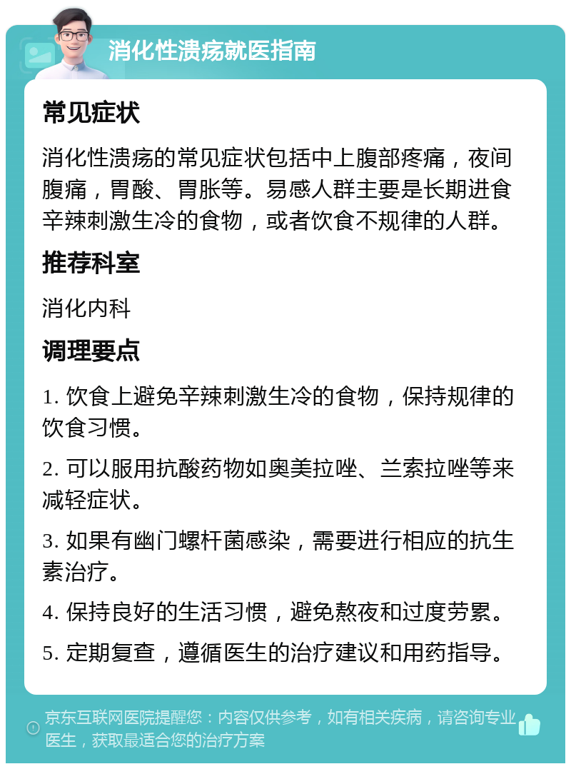 消化性溃疡就医指南 常见症状 消化性溃疡的常见症状包括中上腹部疼痛，夜间腹痛，胃酸、胃胀等。易感人群主要是长期进食辛辣刺激生冷的食物，或者饮食不规律的人群。 推荐科室 消化内科 调理要点 1. 饮食上避免辛辣刺激生冷的食物，保持规律的饮食习惯。 2. 可以服用抗酸药物如奥美拉唑、兰索拉唑等来减轻症状。 3. 如果有幽门螺杆菌感染，需要进行相应的抗生素治疗。 4. 保持良好的生活习惯，避免熬夜和过度劳累。 5. 定期复查，遵循医生的治疗建议和用药指导。